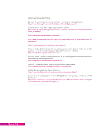 Página 219
REFERENCIAS BIBLIOGRÁFICAS:
Derechos de las minorías: normas internacionales y orientaciones para su aplicación
http://www.ohchr.org/Documents/Publications/MinorityRights_sp.pdf
Los derechos de los pueblos indígenas y trivales en la práctica
http://www.ilo.org/wcmsp5/groups/public/---ed_norm/---normes/documents/publication/
wcms_113014.pdf
http://actualidadkurda.wordpress.com/about/
http://www.ceibal.edu.uy/UserFiles/P0001/ODEA/ORIGINAL/100416_debate.elp/qu_es_un_
debate.html
http://www.hondurastips.hn/culturas-vivas/misquitos/
Naciones Unidas, Declaración sobre la raza y los prejuicios raciales, Conferencia General de la Or-
ganización de las Naciones Unidas para la Educación, La Ciencia y la Cultura
http://www2.ohchr.org/spanish/law/raza.htm
Naciones Unidas, Declaración sobre los derechos de las personas pertenecientes a minorías nacio-
nales o étnicas, religiosas y lingüísticas
http://www2.ohchr.org/spanish/law/minorias.htm
UNESCO,Propuestas sobre los aspectos biológicos de la cuestión racial
http://unesdoc.unesco.org/images/0012/001281/128133so.pdf
UNICEF, Conferencia Mundial Contra el Racismo
http://www.unicef.org/lac/conferencia_mundial_contra_racismo(1).pdf
El Movimiento de los Trabajadores sin Tierra (MST) del Brasil: sus orígenes y el carácter de su lucha.
Tierra viva, en
http://www.herramienta.com.ar/revista-herramienta-n-18/el-movimiento-de-los-trabajado-
res-sin-tierra-mst- del-brasil-sus-origenes-y-
 