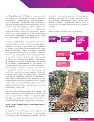 Página 21
renovables existentes y producen un desequilibrio
ecológico sustancial. Sin embargo, algunos eventos
de la naturaleza se consideran que en un largo plazo
pueden ocasionar consecuencias positivas como la
erupción de un volcán que convierte el suelo volcánico
muy fértil.
Algunos efectos ecológicos que provocan son:
Los Grupos Nacionales de Trabajo se conforman con la
participación de instituciones de gobierno pertinentes,
universidades, organismos no gubernamentales y
otras instituciones competentes para acompañar la
ejecución del Proyecto y los relevamientos de datos. Se
busca de esta manera lograr la máxima participación
y la incorporación de sectores no tradicionales,
comprometidos con el tema, tanto en el sector público
como privado, con la finalidad de lograr el fortalecimiento
de las estructuras locales y una mayor apropiación de
todos los sectores, interesados y beneficiarios.
La escasa capacidad de previsión de parte de las
personas pobres, unida a su escasa capacidad de
respuesta, convierte a este sector de la población
en el sector que más sufre las consecuencias de los
desastres naturales. El hecho de aceptar la habitación
en sectores de alta sismicidad o expuestos a deslaves o
inundaciones, por no poder acceder a otros; y el hecho
de no poder invertir en la prevención, torna a estas
personas a una exposición directa de las consecuencias
de los desastres naturales.Generalmente, los gobiernos
de la región centroamericana no han previsto la
vulnerabilidad de las zonas de mayor exposición a
los desastres, otorgando permisos de radicación
de explotación de los recursos, y de habitación sin
contemplar las consecuencias posibles. Solamente
en estos últimos años, los gobiernos han tomado la
iniciativa de implementar políticas de prevención y
atención a las consecuencias de los desastres. Un serio
progreso en la implementación de alianzas que vayan al
encuentro de la vulnerabilidad se nota en los diversos
organismos internacionales y regionales, así como en la
cooperación internacional.
Sin duda, un más equitativo reparto de la riqueza y una
mayor participación en los espacios de decisión por
parte de los sectores sumidos en la pobreza, podrá
dar lugar a políticas que privilegien la atención a la
vulnerabilidad y a la acción ciudadana y comunitaria.
IMPACTO MEDIOAMBIENTAL DE LOS FENÓMENOS
NATURALES
La mayoría de los fenómenos naturales deterioran el
entorno ambiental del ser humano, ya que degradan
su calidad de vida, la calidad de los recursos naturales
Destrucción
de cultivos
Contaminación
de mantos
acuíferos
contaminación
del aire por
descomposición
de materia
órganica.
Propagación de
epidemias
Destrucción de
flora y fauna.
Cambio del curso
de ríos
Vista aérea de la zona de Las Colinas, después del terremoto de enero 2001.
 