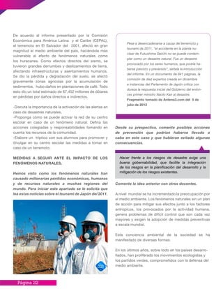Página 22
De acuerdo al informe presentado por la Comisión
Económica para América Latina y el Caribe (CEPAL),
el terremoto en El Salvador del 2001, afectó en gran
magnitud el medio ambiente del país, haciéndole más
vulnerable al efecto de fenómenos naturales como
los huracanes. Como efectos directos del sismo, se
tuvieron grandes derrumbes y deslizamientos de tierra,
afectando infraestructuras y asentamientos humanos.
Se dio la pérdida y degradación del suelo, se afectó
gravemente zonas agrícolas por la acumulación de
sedimentos, hubo daños en plantaciones de café. Todo
esto dio un total estimado de 67,452 millones de dólares
en pérdidas por daños directos e indirectos.
-Discuta la importancia de la activación de las alertas en
caso de desastres naturales.
-Proponga cómo se puede activar la red de su centro
escolar en caso de un fenómeno natural. Defina las
acciones colegiadas y responsabilidades tomando en
cuenta los recursos de la comunidad.
-Elabore un tríptico con sus alumnos para promover y
divulgar en su centro escolar las medidas a tomar en
caso de un terremoto.
MEDIDAS A SEGUIR ANTE EL IMPACTO DE LOS
FENÓMENOS NATURALES.
Hemos visto como los fenómenos naturales han
causado millonarias pérdidas económicas, humanas
y de recursos naturales a muchas regiones del
mundo. Para iniciar este apartado se le solicita que
lea estas noticias sobre el tsunami de Japón del 2011.
Desde su prespectiva, comente posibles acciones
de prevención que podrían haberse llevado a
cabo en este caso y que hubieran evitado algunas
consecuencias.
Comente la idea anterior con otros docentes.
A nivel mundial se ha incrementado la preocupación por
el medio ambiente. Los fenómenos naturales sin un plan
de acción para mitigar sus efectos junto a los factores
antrópicos, los provocados por la actividad humana,
genera problemas de difícil control que son cada vez
mayores y exigen la adopción de medidas preventivas
a escala mundial.
Esta conciencia ambiental de la sociedad se ha
manifestado de diversas formas:
En los últimos años, sobre todo en los países desarro-
llados, han proliferado los movimientos ecologistas y
los partidos verdes, comprometidos con la defensa del
medio ambiente.
Hacer frente a los riesgos de desastre exige una
buena gobernabilidad, que facilite la integración
de los riesgos en la planificación del desarrollo y la
mitigación de los riesgos existentes.
Pese a desencadenarse a causa del terremoto y
tsunami de 2011, “el accidente en la planta nu-
clear de Fukushima Daiichi no se puede contem-
plar como un desastre natural. Fue un desastre
provocado por los seres humanos, que podría ha-
berse previsto y prevenido”, señala la introducción
del informe. En un documento de 641 páginas, la
comisión de diez expertos creada en diciembre
a instancias del Parlamento de Japón critica con
dureza la respuesta inicial del Gobierno del enton-
ces primer ministro Naoto Kan al desastre.
Fragmento tomado de Antena3.com del 5 de
julio de 2012
 