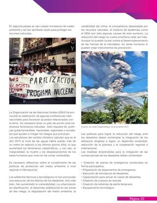 Página 23
En algunos países se han creado ministerios de medio
ambiente y se han aprobado leyes para proteger los
recursos naturales.
La Organización de las Naciones Unidas (ONU) ha pro-
movido la celebración de algunas conferencias inter-
nacionales para favorecer acuerdos relacionados con
el tema. Es necesario tener un plan de acción ante los
diversos fenómenos naturales . Esto requiere de políti-
cas gubernamentales nacionales, regionales y mundia-
les que ayuden a mitigar los riesgos que provocan.
Los estudiosos del cambio climático calculan que en el
año 2015 el nivel de las aguas habrá subido más de
un metro en relación a los últimos quince años, lo que
aumentará los fenómenos catastróficos, y con ello, la
marginalidad, la muerte y los desplazamientos de los
seres humanos que viven en las zonas vulnerables.
Es necesario reflexionar sobre el cumplimiento de las
políticas de protección del medio ambiente a nivel
regional e internacional.
Los adelantos técnicos y tecnológicos no han provocado
una reducción de los efectos de los desastres, sino más
bien, han aumentado la vulnerabilidad. La urbanización
sin planificación, el desarrollo poblacional en las zonas
de alto riesgo, la degradación del medio ambiente, la
Erupción del volcán Chaparrastique, 29 de diciembre 2013
variabilidad del clima, la competencia despiadada por
los recursos naturales, el impacto de epidemias como
el SIDA son sólo algunas causas de este aumento. La
reducción del riesgo se vuelve prioritaria cada vez más.
Aunque no puedan luchar contra el desencadenamiento
de las fuerzas de la naturaleza, los seres humanos sí
pueden crear instrumentos de prevención.
Las políticas para lograr la reducción del riesgo ante
los desastres deben contemplar la integración de los
esfuerzos dirigidos a lograr un desarrollo sostenible,
reducción de la pobreza y la cooperación regional e
internacional.
Las medidas emprendidas para la mitigación de las
consecuencias de los desastres deben contemplar:
• Creación de planes de emergencia construidos en
forma participativa.
• Preparación de alojamientos de emergencia.
• Ejecución de simulacros de desastres.
• Capacitación para actuar en casos de desastres.
• Creación de cuerpos de rescate.
• Creación de sistemas de alerta temprana.
• Equipamiento tecnológico
 