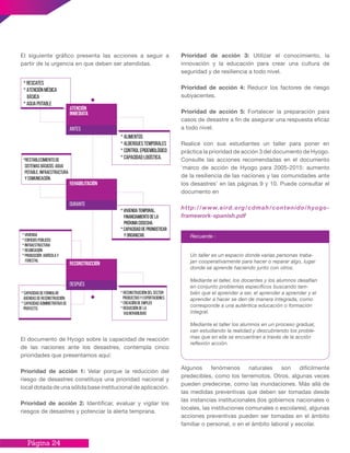 Página 24
Prioridad de acción 3: Utilizar el conocimiento, la
innovación y la educación para crear una cultura de
seguridad y de resiliencia a todo nivel.
Prioridad de acción 4: Reducir los factores de riesgo
subyacentes.
Prioridad de acción 5: Fortalecer la preparación para
casos de desastre a fin de asegurar una respuesta eficaz
a todo nivel.
Realice con sus estudiantes un taller para poner en
práctica la prioridad de acción 3 del documento de Hyogo.
Consulte las acciones recomendadas en el documento
‘marco de acción de Hyogo para 2005-2015: aumento
de la resiliencia de las naciones y las comunidades ante
los desastres’ en las páginas 9 y 10. Puede consultar el
documento en
http://www.eird.org/cdmah/contenido/hyogo-
framework-spanish.pdf
Algunos fenómenos naturales son difícilmente
predecibles, como los terremotos. Otros, algunas veces
pueden predecirse, como las inundaciones. Más allá de
las medidas preventivas que deben ser tomadas desde
las instancias institucionales (los gobiernos nacionales o
locales, las instituciones comunales o escolares), algunas
acciones preventivas pueden ser tomadas en el ámbito
familiar o personal, o en el ámbito laboral y escolar.
El siguiente gráfico presenta las acciones a seguir a
partir de la urgencia en que deben ser atendidas.
Recuerde :
Un taller es un espacio donde varias personas traba-
jan cooperativamente para hacer o reparar algo, lugar
donde se aprende haciendo junto con otros.
Mediante el taller, los docentes y los alumnos desafían
en conjunto problemas específicos buscando tam-
bién que el aprender a ser, el aprender a aprender y el
aprender a hacer se den de manera integrada, como
corresponde a una auténtica educación o formación
integral.
Mediante el taller los alumnos en un proceso gradual,
van estudiando la realidad y descubriendo los proble-
mas que en ella se encuentran a través de la acción
reflexión acción.
Atención
inmediata
ANTES
Rehabilitación
DURANTE
Reconstrucción
DESPUÉS
* Rescates
* Atención médica
básica
* Agua potable
*Restablecimiento de
Sistemas básicos: agua
potable, infraestructura
y comunicación.
* Alimentos
* Albergues temporales
* Control epidemiológico
* Capacidad logística.
* Vivienda temporal.
Financiamiento de la
próxima cosecha.
* Capacidad de pronosticar
y organizar.
* Vivienda temporal.
Financiamiento de la
próxima cosecha.
* Capacidad de pronosticar
y organizar.* Vivienda
* Edificios públicos
* Infraestructura
* Reubicación
* Producción agrícola y
forestal
* Reconstrucción del sector
productivo y exportaciones
* Creación de empleo
* Reducción de la
vulnerabilidad
* Capacidad de formular
agendas de reconstrucción.
* Capacidad administrativa de
proyecto.
El documento de Hyogo sobre la capacidad de reacción
de las naciones ante los desastres, contempla cinco
prioridades que presentamos aquí:
Prioridad de acción 1: Velar porque la reducción del
riesgo de desastres constituya una prioridad nacional y
local dotada de una sólida base institucional de aplicación.
Prioridad de acción 2: Identificar, evaluar y vigilar los
riesgos de desastres y potenciar la alerta temprana.
 