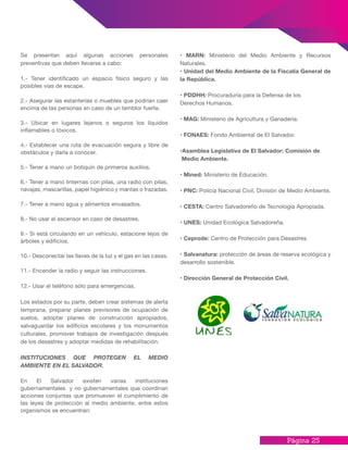 Página 25
Se presentan aquí algunas acciones personales
preventivas que deben llevarse a cabo:
1.- Tener identificado un espacio físico seguro y las
posibles vías de escape.
2.- Asegurar las estanterías o muebles que podrían caer
encima de las personas en caso de un temblor fuerte.
3.- Ubicar en lugares lejanos o seguros los líquidos
inflamables o tóxicos.
4.- Establecer una ruta de evacuación segura y libre de
obstáculos y darla a conocer.
5.- Tener a mano un botiquín de primeros auxilios.
6.- Tener a mano linternas con pilas, una radio con pilas,
navajas, mascarillas, papel higiénico y mantas o frazadas.
7.- Tener a mano agua y alimentos envasados.
8.- No usar el ascensor en caso de desastres.
9.- Si está circulando en un vehículo, estacione lejos de
árboles y edificios.
10.- Desconectar las llaves de la luz y el gas en las casas.
11.- Encender la radio y seguir las instrucciones.
12.- Usar el teléfono sólo para emergencias.
Los estados por su parte, deben crear sistemas de alerta
temprana, preparar planes previsores de ocupación de
suelos, adoptar planes de construcción apropiados,
salvaguardar los edificios escolares y los monumentos
culturales, promover trabajos de investigación después
de los desastres y adoptar medidas de rehabilitación.
INSTITUCIONES QUE PROTEGEN EL MEDIO
AMBIENTE EN EL SALVADOR.
En El Salvador existen varias instituciones
gubernamentales y no gubernamentales que coordinan
acciones conjuntas que promueven el cumplimiento de
las leyes de protección al medio ambiente, entre estos
organismos se encuentran:
• MARN: Ministerio del Medio Ambiente y Recursos
Naturales.
• Unidad del Medio Ambiente de la Fiscalía General de
la República.
• PDDHH: Procuraduría para la Defensa de los
Derechos Humanos.
• MAG: Ministerio de Agricultura y Ganadería.
• FONAES: Fondo Ambiental de El Salvador.
•Asamblea Legislativa de El Salvador: Comisión de
Medio Ambiente.
• Mined: Ministerio de Educación.
• PNC: Policía Nacional Civil, División de Medio Ambiente.
• CESTA: Centro Salvadoreño de Tecnología Apropiada.
• UNES: Unidad Ecológica Salvadoreña.
• Ceprode: Centro de Protección para Desastres
• Salvanatura: protección de áreas de reserva ecológica y
desarrollo sostenible.
• Dirección General de Protección Civil.
 