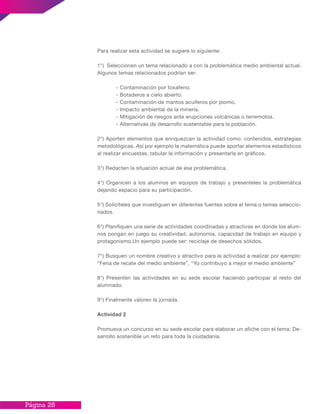 Página 28
Para realizar esta actividad se sugiere lo siguiente:
1°) Seleccionen un tema relacionado a con la problemática medio ambiental actual.
Algunos temas relacionados podrían ser:
	 - Contaminación por toxafeno.
	 - Botaderos a cielo abierto.
	 - Contaminación de mantos acuíferos por plomo.
	 - Impacto ambiental de la minería.
	 - Mitigación de riesgos ante erupciones volcánicas o terremotos.
	 - Alternativas de desarrollo sustentable para la población.
2°) Aporten elementos que enriquezcan la actividad como: contenidos, estrategias
metodológicas. Así por ejemplo la matemática puede aportar elementos estadísticos
al realizar encuestas, tabular la información y presentarla en gráficos.
3°) Redacten la situación actual de esa problemática.
4°) Organicen a los alumnos en equipos de trabajo y presénteles la problemática
dejando espacio para su participación.
5°) Solicíteles que investiguen en diferentes fuentes sobre el tema o temas seleccio-
nados.
6°) Planifiquen una serie de actividades coordinadas y atractivas en donde los alum-
nos pongan en juego su creatividad, autonomía, capacidad de trabajo en equipo y
protagonismo.Un ejemplo puede ser: reciclaje de desechos sólidos.
7°) Busquen un nombre creativo y atractivo para la actividad a realizar por ejemplo:
“Feria de recate del medio ambiente”, “Yo contribuyo a mejor el medio ambiente”
8°) Presenten las actividades en su sede escolar haciendo participar al resto del
alumnado.
9°) Finalmente valoren la jornada.
Actividad 2
Promueva un concurso en su sede escolar para elaborar un afiche con el tema: De-
sarrollo sostenible un reto para toda la ciudadanía.
 