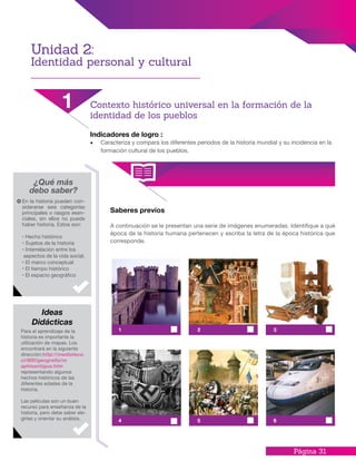 Página 31
Indicadores de logro :
•	 Caracteriza y compara los diferentes periodos de la historia mundial y su incidencia en la
formación cultural de los pueblos.
Saberes previos
A continuación se le presentan una serie de imágenes enumeradas. Identifique a qué
época de la historia humana pertenecen y escriba la letra de la época histórica que
corresponde.
¿Qué más
debo saber?
En la historia pueden con-
siderarse seis categorías
principales o rasgos esen-
ciales, sin ellos no puede
haber historia. Estos son:
· Hecho histórico
· Sujetos de la historia
· Interrelación entre los
aspectos de la vida social.
· El marco conceptual
· El tiempo histórico
· El espacio geográfico
Para el aprendizaje de la
historia es importante la
utilización de mapas. Los
encontrará en la siguiente
dirección:http://mediateca.
cl/900/geografia/m
aphisantigua.htm
representando algunos
hechos históricos de las
diferentes edades de la
historia.
Las películas son un buen
recurso para enseñanza de la
historia, pero debe saber ele-
girlas y orientar su análisis.
Ideas
Didácticas
Unidad 2:
Identidad personal y cultural
1 Contexto histórico universal en la formación de la
identidad de los pueblos
1
4
2
5
3
6
 
