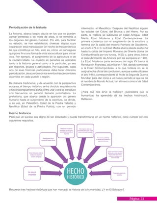 Página 33
Periodización de la historia
La historia, abarca largos plazos en los que se pueden
contar centenas o de miles de años, si se remonta a
los orígenes del género humano. Por ello, para facilitar
su estudio, se han establecido diversas etapas cuya
separación está marcada por un hecho de trascendencia
tal que constituye un hito, esto es, como un parteaguas
que pone fin a una forma de vida sociocultural para iniciar
otra. Por ejemplo, el surgimiento de la agricultura o de
la ciudad-Estado. La división en periodos es aplicable
tanto a la historia general como a la particular, ya sea
por regiones, grupos o actividades. Por supuesto, cada
una de esas historias particulares debe tener diferente
periodización,deacuerdoconloseventostrascendentales
ocurridos en cada pueblo o región.
De manera tradicional, y de acuerdo con la perspectiva
europea, el tiempo histórico se ha dividido en prehistoria
e historia propiamente dicha; entre una y otra se introduce
con frecuencia un periodo llamado protohistoria. La
prehistoria, que abarca desde la aparición del género
humano hasta el surgimiento de la escritura, se divide,
a su vez, en Paleolítico (Edad de la Piedra Tallada) y
Neolítico (Edad de la Piedra Pulida), con un periodo
intermedio, el Mesolítico. Después del Neolítico siguen
las edades del Cobre, del Bronce y del Hierro. Por su
parte, la historia se subdivide en Edad Antigua, Edad
Media, Edad Moderna y Edad Contemporánea. La
primera comienza con el surgimiento de la escritura y
termina con la caída del Imperio Romano de Occidente,
en el año 476 d. C. La Edad Media abarca desde esa fecha
hasta la caída del Imperio Romano de Oriente (toma de
Constantinopla por los turcos, 1453) o, para otros, hasta
el descubrimiento de América por los europeos en 1492.
La Edad Moderna parte entonces del siglo XV hasta la
Revolución Francesa, ocurrida en 1789, dando comienzo
a la Edad Contemporánea, a la que todavía no se le
asigna fecha oficial de conclusión, aunque suele utilizarse
el año 1945, correspondiente al fin de la Segunda Guerra
Mundial, para dar inicio a un nuevo periodo al que se da
el nombre de Mundo Actual, tan efímero como el de Edad
Contemporánea.
¿Para qué nos sirve la historia? ¿Considera que la
humanidad ha aprendido de los hechos históricos?.
Reflexión.
Hecho histórico
Para que un suceso sea digno de ser estudiado y pueda transformarse en un hecho histórico, debe cumplir con los
siguientes requisitos.
Recuerde tres hechos históricos que han marcado la historia de la humanidad. ¿Y en El Salvador?
 