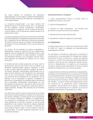 Página 35
Cuestionamientos o consignas:
1. ¿Qué acontecimiento marca la división entre la
prehistoria e historia y por qué?
2. ¿Qué es el bipedalismo?
3. Escriba en orden ascendente los sucesos que
permitieron el surgimiento del homo sapiens
4. Explique por qué surge el patriarcado
5. Caracterice el aspecto religioso en esta etapa.
La Antigüedad
La Edad Antigua tiene un inicio que oscila entre el 7,000
al 5,000 a.C. según lo atestigua los descubrimientos
arqueológicos actuales.
En esta época, el hombre se basa para su sustento en
la agricultura y en la ganadería. Se trabajan los metales,
al principio el cobre y el bronce y, a partir del segundo
milenio a.C., el hierro. Se construyen importantes obras de
irrigación, entre las que son notorias los canales chinos,
los de la Mesopotamia, los egipcios, los acueductos
romanos y algunas obras americanas. El hierro se aplica
también en la agricultura, en la forma del arado.
La organización social es de poseedores y desposeídos,
y destaca en ella la esclavitud, en la que unos hombres
son propiedad de otros. También los productores libres
viven en una situación de pobreza, debido a lo barato
del trabajo de los esclavos. El bajo costo de la fuerza
del trabajo y el poco interés que lógicamente tienen
los esclavos en la producción frenan fuertemente
el progreso. Hacia finales de la época, la esclavitud
empieza a ser sustituida por el colonato, que hace al
trabajador interesante el resultado de su labor.
Se inicia apenas la existencia de artesanos
especializados, en los magos y artistas del Paleolítico;
posteriormente aparecen los alfareros, metalúrgicos y
otros especialistas.
La creciente productividad y la mayor división del
trabajo da lugar, en el cuarto milenio a.C., a la aparición
de las ciudades: centros artesanales, comerciales,
administrativos y religiosos. Ahí se inventa la escritura,
y pronto llegan a ser los elementos predominantes en la
organización social.
La antigua igualdad económica es sustituida por distintas
formasdeexplotación,alllegaréstaasereconómicamente
útil. La aparición de una clase que no tiene que ocuparse
de modo directo de buscar su sustento, hace posible que
se dedique a otras actividades, como son las ciencias y
las artes.
La división de la sociedad en grupos poseedores y
desposeídos implica la aparición de una organización
especial, que se sobrepone a la sociedad misma, y que
tiene el fin de mantener el orden existente: el Estado.
Se desarrollan sistemas, muy complejos muchas veces,
para organizar la sociedad de acuerdo con su nueva
estructura.
El hombre primitivo sentía solamente un temor ante lo
desconocido, que era casi todo lo que se hallaba a su
alrededor. Posteriormente, atribuye “espíritus” a todo
lo que lo rodea. Adora los tótems, símbolos de seres o
de fuerzas naturales, relacionados directamente con su
vida, en forma efectiva o sólo imaginaria. Al ir avanzando
más en sus conocimientos, concibe la idea de dioses
que dominan las actividades de los animales, de las
plantas, y de la naturaleza en general. Al aparecer la
agricultura y la ganadería, los pueblos adoran las fuerzas
de la naturaleza directamente relacionadas con sus
actividades de producción. Aparece la idea de que los
dioses recompensan o castigan por medio de buenas o
malas cosechas, etcétera, las actitudes de los hombres
hacia ellos.
Las relaciones entre los sexos evolucionan de la horda
promiscua al sistema gentilicio, basado en el matrimonio
por grupos. Hombres y mujeres gozan en lo fundamental
de los mismos derechos y deberes; la descendencia
y la herencia se consideran por la línea materna (los
hijos pertenecen al clan de la madre), lo que da cierto
predominio a las mujeres. Cuando la antigua propiedad
comunal es sustituida por la privada, la herencia por
línea materna cede su lugar a la línea paterna. Aparece
el patriarcado, el hombre adquiere predominio en las
relaciones familiares.
 