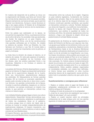 Página 36
intercambio entre las culturas de la región. Organiza
un gran sistema legislativo, fundamento de muchas
legislaciones actuales. Deja en los países dominados
por él su idioma, base de las lenguas romances. Los
romanos construyen grandes carreteras, que ayudan
al intercambio comercial y cultural. También destacan
sus obras de irrigación y sus edificios monumentales.
Durante la época del Imperio Romano aparece el
cristianismo, que predica la igualdad de todos los
hombres ante Dios. Se extiende rápidamente entre los
esclavos y llega a ser después la religión oficial que
predominará en la Edad Media europea.
El poblamiento de América se realizó seguramente a
través del Estrecho de Bering y por algunas vías más.
Los grupos que habitan en los extremos norte y sur son
cazadores, pescadores y recolectores. Desde el centro
de Norteamérica hasta el de la América Meridional
hay pueblos cultivadores (dedicados principalmente al
maíz); la cría de animales es insignificante. Los incas,
los mayas, los aztecas y otros pueblos que ocupan una
zona que se extiende desde el Perú en el sur hasta el
México actual en el norte, desarrollan una civilización
más avanzada. Su historia abarca fundamentalmente
desde los principios de nuestra era hasta el siglo XVI,
en que la conquista europea pone fin a su existencia
independiente. Estos pueblos estaban organizados
en sociedades estatales, con clases bien definidas,
al mismo tiempo que subsistían en ellos muchos
elementos típicos de la organización social primitiva,
sobre todo la propiedad colectiva de gran parte de la
tierra.
Cuestionamientos o consignas para reflexionar
1. Realice un análisis sobre el papel del Estado en la
antigüedad, estableciendo similitudes con la realidad
histórica antigua de El Salvador.
2. Explique el modo de producción en la antigüedad.
3. ¿Cuál fue la nueva forma de explotación que surge a
finales de esta etapa? ¿En qué consistió?
4. Realice un cuadro resumen sobre los principales
civilizaciones de la edad antigua junto con sus aportes
siguiendo el modelo que se le muestra a continuación.
En materia del desarrollo de la política se inicia con
la organización del Estado, que tiene por función fijar
las normas de las relaciones entre los grupos sociales.
Dispone siempre de una fuerza armada, que le permite
imponer sus decisiones. Aunque a veces favorece en
algo a las capas pobres. El Estado de la Antigüedad
está en lo fundamental al servicio de los esclavistas y
demás capas ricas.
Entre los países que sobresalen en la época, se
encuentran los siguientes: China, cuya base económica
es el cultivo del arroz. Su sociedad, más que esclavista,
era feudal. Se organiza en un gran Imperio, que
levanta la Muralla China, una de las construcciones
más grandes edificadas por el hombre. Es notable
su sistema de canales. Entre sus filósofos, los más
famosos son Confucio y Lao Tsé. El mundo debe a
este país inventos tan importantes como la pólvora, el
papel y la brújula.
La India lleva la división de clases al máximo, en el
sistema de castas. En este país aparece el budismo,
que establece la igualdad de los hombres ante
los dioses, pero les predica pasividad frente a las
injusticias. Debemos a los hindúes el sistema de
números arábigos.
Los países del Cercano Oriente desempeñaron un gran
papel en la historia. En Egipto se desarrolla fuertemente
la idea de la supervivencia después de la muerte.
Entre sus monumentos arquitectónicos destacan
las pirámides. En Mesopotamia se forman grandes
Estados. Allí se inventa un avanzado calendario. El
pueblo judío concibe la idea de un dios único y justo.
Los fenicios, los grandes comerciantes de la época,
inventan la escritura alfabética, basada en un mínimo
de símbolos. Los persas construyen un imperio muy
amplio, lo que permite un intercambio cultural muy
intenso en toda la región.
Los múltiples Estados griegos llegan a tener una cultura
deslumbrante. Desarrollan formas democráticas que,
sobre una base esclavista, establecen la participación
de todos los ciudadanos libres en el gobierno.
La cultura griega tiene el mérito de haber sido la
primera en buscar la verdad independientemente de
explicaciones religiosas. El Imperio macedonio, con
Alejandro, extiende la cultura helénica a toda la región
oriental del mar Mediterráneo.
El Imperio Romano, que domina durante varios siglos
todalacuencadelMediterráneo,loquepermiteelamplio
 