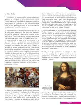 Página 37
Dentro del sistema feudal resurgieron las ciudades a
partir del siglo IX; son centros comerciales y artesanales
que se desarrollan al restablecerse condiciones de
cierta tranquilidad. Poco a poco fueron representantes
de los artesanos (agrupados en gremios) y de los
comerciantes (organizados en guildas), predominando
casi siempre los últimos. A partir del siglo XI, se fundan
en las ciudades las primeras universidades, que
constituyen un gran factor para el progreso.
La cultura medieval es fundamentalmente religiosa.
Predomina durante mucho tiempo el escolasticismo,
que por medio de especulaciones racionales trata
de conciliar los conocimientos transmitidos de los
filósofos griegos con las afirmaciones de la Biblia. Casi
no hay experimentación ni observación directa de los
hechos. Aparecen en Europa algunos pensadores, que
ya exigen métodos de tipo científico. La Inquisición
se encarga de castigar todo intento de pasar por
encima de tan rigurosos límites, y dificulta con ello
extraordinariamente el progreso de la ciencia y de las
actividades intelectuales.
El arte, en el que predomina al principio el estilo
romántico y después el gótico, tiene la misma
característica teocéntrica. Su aspiración es llevar al
hombre hacia Dios, impulsar y fortalecer su sentimiento
religioso y místico.
Desempeña un gran papel en la Edad Media europea
la invasión de los árabes. Estos son unificados por
Mahoma (muertos en 632), bajo una religión monoteísta
de la inspiración judío-cristiana. Conquistan en muy
La Edad Media
La Edad Media es el milenio entre la caída del Imperio
Romano de Occidente y la del Imperio Romano de
Oriente. Recibe su nombre porque los pensadores del
Renacimiento la consideraron una época intermedia
entre los dos grandes periodos de la humanidad: La
Antigüedad y el propio Renacimiento.
Se inicia con las invasiones de los bárbaros, sobre todo
de los pueblos germánicos que destruyen el Imperio
Romano de Occidente. De los reinos bárbaros surgen
después los Estados medievales, el más importante de
los cuales es el Sacro Imperio Romano-Germánico.
El sistema social se basa en la servidumbre, en la
que el siervo no es propiedad personal de su señor,
pero tampoco es un hombre libre. Los siervos tienen
obligación de entregar una parte de su trabajo, y
también de laborar determinados días y de realizar
determinadas faenas para su señor. Encima de la masa
de siervos se establece toda una pirámide de señores
feudales, en la que siempre un señor debe obediencia
y vasallaje al superior, hasta culminar en el emperador,
aunque en la práctica los señores son generalmente casi
soberanos. Sus dominios, los feudos, se caracterizan
por su economía localista, producen casi todo lo que
consumen y consumen casi todo lo que producen. El
comercio es mínimo.
La jefatura de la cristiandad de occidente se disputaba
entre los Emperadores y los Papas. En la Querella de
las Investiduras se enfrentan ambas fuerzas, perdiendo
finalmente las dos. La Iglesia, sobre todo en la primera
mitad de la Edad Media, es la gran depositaria del
conocimiento y también de las técnicas de la época.
La Mona Lisa
Esta obra es una de las
más representativas de
Leonardo Da Vinci.
 