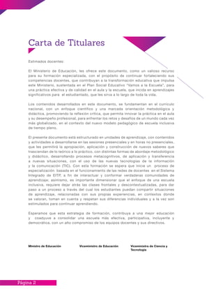 Página 2
Estimados docentes:
El Ministerio de Educación, les ofrece este documento, como un valioso recurso
para su formación especializada, con el propósito de continuar fortaleciendo sus
competencias docentes, que contribuyan a la transformación educativa que impulsa
este Ministerio, sustentada en el Plan Social Educativo “Vamos a la Escuela”, para
una práctica efectiva y de calidad en el aula y la escuela, que incida en aprendizajes
significativos para el estudiantado, que les sirva a lo largo de toda la vida.
Los contenidos desarrollados en este documento, se fundamentan en el currículo
nacional, con un enfoque científico y una marcada orientación metodológica y
didáctica, promoviendo la reflexión crítica, que permita innovar la práctica en el aula
y su desempeño profesional, para enfrentar los retos y desafíos de un mundo cada vez
más globalizado, en el contexto del nuevo modelo pedagógico de escuela inclusiva
de tiempo pleno.
El presente documento está estructurado en unidades de aprendizaje, con contenidos
y actividades a desarrollarse en las sesiones presenciales y en horas no presenciales,
que les permitirá la apropiación, aplicación y construcción de nuevos saberes que
trasciendan de lo teórico a lo práctico, con distintas formas de abordaje metodológico
y didáctico, desarrollando procesos metacognitivos, de aplicación y transferencia
a nuevas situaciones, con el uso de las nuevas tecnologías de la información
y la comunicación (TIC). Con esta formación se espera que inicie un proceso de
especialización basada en el funcionamiento de las redes de docentes en el Sistema
Integrado de EITP, a fin de interactuar y conformar verdaderas comunidades de
aprendizaje; asimismo, es importante dimensionar que el enfoque de una escuela
inclusiva, requiere dejar atrás las clases frontales y descontextualizadas, para dar
paso a un proceso a través del cual los estudiantes puedan compartir situaciones
de aprendizaje, relacionadas con sus propias experiencias, en contextos donde
se valoran, toman en cuenta y respetan sus diferencias individuales y a la vez son
estimulados para continuar aprendiendo.
Esperamos que esta estrategia de formación, contribuya a una mejor educación
y coadyuve a consolidar una escuela más efectiva, participativa, incluyente y
democrática, con un alto compromiso de los equipos docentes y sus directivos.
Carta de Titulares
Ministro de Educación Viceministro de Educación Viceministra de Ciencia y
Tecnología
 