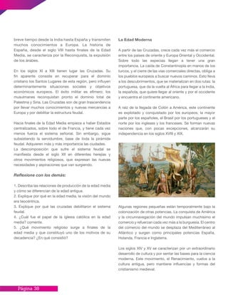 Página 38
La Edad Moderna
A partir de las Cruzadas, crece cada vez más el comercio
entre los países de oriente y Europa Oriental y Occidental.
Sobre todo las especias llegan a tener una gran
importancia. La caída de Constantinopla en manos de los
turcos, y el cierre de las vías comerciales directas, obliga a
los pueblos europeos a buscar nuevos caminos. Esto lleva
a los descubrimientos, que se materializan en dos rutas: la
portuguesa, que da la vuelta al África para llegar a la India,
la española, que quiere llegar al oriente y por el occidente
y encuentra el continente americano.
A raíz de la llegada de Colón a América, este continente
es explotado y conquistado por los europeos; la mayor
parte por los españoles, el Brasil por los portugueses y el
norte por los ingleses y los franceses. Se forman nuevas
naciones que, con pocas excepciones, alcanzarán su
independencia en los siglos XVIII y XIX.
Algunas regiones pequeñas están temporalmente bajo la
colonización de otras potencias. La conquista de América
y la circunnavegación del mundo impulsan muchísimo el
comercio y refuerzan cada vez más a la burguesía. El centro
del comercio del mundo se desplaza del Mediterráneo al
Atlántico y surgen como principales potencias España,
Holanda, Francia e Inglaterra.
Los siglos XIV y XV se caracterizan por un extraordinario
desarrollo de cultura y por sentar las bases para la ciencia
moderna. Este movimiento, el Renacimiento, vuelve a la
cultura antigua, pero mantiene influencias y formas del
cristianismo medieval.
breve tiempo desde la India hasta España y transmiten
muchos conocimientos a Europa. La historia de
España, desde el siglo VIII hasta finales de la Edad
Media, se caracteriza por la Reconquista, la expulsión
de los árabes.
En los siglos XI a XIII tienen lugar las Cruzadas. Su
fin aparente consiste en recuperar para el dominio
cristiano los Santos Lugares de esta región, pero influyen
determinantemente situaciones sociales y objetivos
económicos europeos. El éxito militar es efímero; los
musulmanes reconquistan pronto el dominio total de
Palestina y Siria. Las Cruzadas son de gran trascendencia
por llevar muchos conocimientos y nuevas mercancías a
Europa y por debilitar la estructura feudal.
Hacia finales de la Edad Media empieza a haber Estados
centralizados, sobre todo el de Francia, y tiene cada vez
menos fuerza el sistema señorial. Sin embargo, sigue
subsistiendo la servidumbre, base de toda la pirámide
feudal. Adquieren más y más importancia las ciudades.
La descomposición que sufre el sistema feudal se
manifiesta desde el siglo XII en diferentes herejías y
otros movimientos religiosos, que expresan las nuevas
necesidades y aspiraciones que van surgiendo.
Reflexione con los demás:
1. Describa las relaciones de producción de la edad media
y cómo se diferencian de la edad antigua.
2. Explique por qué en la edad media, la visión del mundo
era teocéntrica.
3. Explique por qué las cruzadas debilitaron el sistema
feudal.
4. ¿Cuál fue el papel de la iglesia católica en la edad
media? comente.
5. ¿Qué movimiento religioso surge a finales de la
edad media y que constituyó uno de los motivos de su
decadencia? ¿En qué consistió?
 