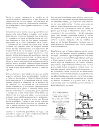 Página 39
Hay una serie de luchas de ropaje religioso, que no usan
la religión sino de pretexto. Esto se nota claramente en
las diferentes alianzas, que responden a los intereses
de las casas gobernantes y muchas veces dejan de
lado los aspectos religiosos que afirman defender.
Se produce una concentración cada vez mayor del
poder, que da lugar al Absolutismo, alianza entre la
monarquía y los comerciantes y demás burgueses,
para crear Estados nacionales amplios y fuertes,
restringiendo o aboliendo la fuerza política de los
señores feudales. Después, esto se modifica un
poco en el llamado Despotismo Ilustrado que es
políticamente un Absolutismo, pero con un ambiente
cultural más elevado.
España llega a ser el Estado más poderoso del mundo
en el siglo XVI. Después empieza a decaer y a finales
del siglo XVII Francia logra la hegemonía de Europa,
bajo el gobierno de Luis XIV. Surge el Estado de Prusia
y Rusia aparece también como una potencia. Los
Países Bajos se independizan de España. Inglaterra
adquiere una preponderancia comercial cada vez más
pronunciada. Turquía conquista el norte de África y los
Balcanes; penetra hasta Viena e inicia su decadencia.
El movimiento cultural iniciado en el Renacimiento
continúa y culmina en la Ilustración, cuya obra máxima
es la Enciclopedia, que pretende resumir todo el saber
de la época y que proclama los derechos del hombre,
su derecho a la libertad, a la igualdad ante la ley y a
la propiedad. Los enciclopedistas quieren restringir el
poder absoluto de los reyes.
Tiende a colocar nuevamente al hombre en el
centro de atención, desplazando la idea teocéntrica
predominante en la Edad Media. Se caracteriza en
general por sus sabios de conocimientos universales,
por su arquitectura sobria y por su dedicación a la vida
en este mundo.
En realidad, muchas son las causas que contribuyeron
a incrementar esta actitud de renovación en el hombre
de los tiempos modernos. Se puede citar; entre otras:
El Humanismo. La toma de Constantinopla en 1453,
que determinó la huida de los artistas bizantinos,
depositarios de la cultura grecolatina, hacia Europa.
El contacto con los pueblos de Oriente a raíz de las
cruzadas, que presentó ante los europeos nuevas
formas de vida, de pensamiento y de costumbres. El
enriquecimiento de las ciudades y de la burguesía,
que permitió proporcionar apoyo económico a los
sabios y artistas de la época. La aparición de algunos
nuevos inventos como la imprenta y el papel, que, al
difundir los conocimientos, despertaron , al mismo
tiempo, el espíritu de investigación y creación entre los
sabios y artistas europeos. Las innovaciones y nuevas
tendencias que ya habían empezado a manifestarse en
las obras de arte, especialmente italianas, a partir del
siglo XIV.
Otro acontecimiento de la edad moderna es que estalla
una grave lucha que divide la cristiandad de occidente:
la Reforma. Sus causas se hallan fundamentalmente
en la aspiración de la burguesía por alcanzar mayor
libertad comercial e intelectual; en la ambición de
los príncipes por apoderarse de los cuantiosos
bienes eclesiásticos, y en la propia desorganización
e inmoralidad de la Iglesia. El personaje central de la
Reforma en Alemania es Martín Lutero, quien proclama
el principio de la libre interpretación de la Biblia y se
rebela frente a la autoridad papal. Los campesinos
se lanzan a una rebelión propia, pero son aplastados.
El protestantismo se extiende pronto por Europa
Central y del Norte. En Francia llega a tener una gran
importancia en su forma calvinista. En Inglaterra se
crea la Iglesia anglicana, muy parecida a la católica,
pero que no reconoce al Papa.
Mientras el movimiento protestante da lugar a la
aparición de numerosas sectas, el catolicismo reafirma
su unidad en el Concilio de Trento.
 