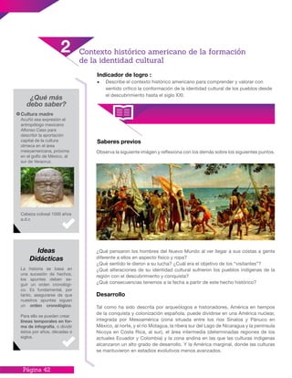 Página 42
Indicador de logro :
•	 Describe el contexto histórico americano para comprender y valorar con
sentido crítico la conformación de la identidad cultural de los pueblos desde
el descubrimiento hasta el siglo XXI.
¿Qué más
debo saber?
Saberes previos
Observa la siguiente imágen y reflexiona con los demás sobre los siguientes puntos.
¿Qué pensaron los hombres del Nuevo Mundo al ver llegar a sus costas a gente
diferente a ellos en aspecto físico y ropa?
¿Qué sentido le dieron a su lucha? ¿Cuál era el objetivo de los “visitantes”?
¿Qué alteraciones de su identidad cultural sufrieron los pueblos indígenas de la
región con el descubrimiento y conquista?
¿Qué consecuencias tenemos a la fecha a partir de este hecho histórico?
Desarrollo
Tal como ha sido descrita por arqueólogos e historiadores, América en tiempos
de la conquista y colonización española, puede dividirse en una América nuclear,
integrada por Mesoamérica (zona situada entre los ríos Sinaloa y Pánuco en
México, al norte, y el río Motagua, la ribera sur del Lago de Nicaragua y la península
Nicoya en Costa Rica, al sur), el área intermedia (determinadas regiones de los
actuales Ecuador y Colombia) y la zona andina en las que las culturas indígenas
alcanzaron un alto grado de desarrollo. Y la América marginal, donde las culturas
se mantuvieron en estadios evolutivos menos avanzados.
Cultura madre
Acuñó esa expresión el
antropólogo mexicano
Alfonso Caso para
describir la aportación
capital de la cultura
olmeca en el área
mesoamericana, próxima
en el golfo de México, al
sur de Veracruz.
Cabeza colosal 1000 años
a.d.c
La historia se basa en
una sucesión de hechos,
los apuntes deben se-
guir un orden cronológi-
co. Es fundamental, por
tanto, asegurarse de que
nuestros apuntes siguen
un orden cronológico.
Para ello se pueden crear
líneas temporales en for-
ma de infografía, o dividir
éstos por años, décadas o
siglos.
Ideas
Didácticas
Contexto histórico americano de la formación
de la identidad cultural
2
 