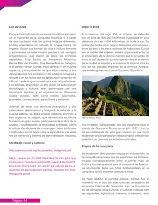 Página 44
Imperio Inca
A comienzos del siglo XVI, el imperio se extendía
por un área de 900.000 kilómetros cuadrados en una
distancia de casi 4,000 kilómetros de norte a sur. Su
población podía estar, según diferentes estimaciones,
entre los tres y los trece millones de habitantes.Cuzco
era la capital del imperio, estaba organizada entorno
al emperador de la misma manera que el universo en
torno al sol, aparecían juntos rigiendo desde el centro
de la ciudad el imperio y el cosmos.El imperio inca es
uno de los grandes imperios de la América Antigua,
que estaba gobernado por el Supremo Sapa Inca.
Fue invadido “conquistado” por los españoles bajo el
mando de Francisco Pizarro en el año 1532. Una de
las peculiaridades de este gran imperio es que logró
establecer una organización estatal original de diversos
pueblos con diversas sociedades-culturales.
Etapas de la conquista
Se establecen dos grandes etapas en el desarrollo de
la conquista americana por los españoles: La antillana:
situada cronológicamente entre el primer viaje de
Colón y los preparativos para la conquista de México.
La continental: tiene sus hitos fundamentales en la
conquista de los imperios aztecas e incas.
Se hace alusión al periodo clásico, porque fue el
momento en el cual las altas culturas, alcanzaron su
expresión máxima de desarrollo. Las características
de las llamadas altas culturas o culturas clásicas son
las siguientes: Agricultura intensiva, urbanismo, esto
Los Aztecas
Once a doce millones de personas habitaban el imperio
en el momento de la conquista española y, a pesar
de que hablaban más de quince lenguas diferentes,
podían entenderse en náhuatl, la lengua franca del
imperio. Sobre sus formas de vida e incluso temores
y esperanzas se sabe mucho gracias a los vestigios
arqueológicos, que dijeron de ellos, los cronistas
españoles, Fray Toribio de Benavente Motolinía,
Bernal Díaz del Castillo, Fray Bernardino de Sahagún,
o el propio Hernán Cortés. Pero también y en muchos
aspectos, principalmente las que ellos mismos y sus
descendientes nos contaron en los códigos de signos y
dibujos y en los libros que se apresuraron a escribir en
náhuatl o en la lengua impuesta por sus conquistadores.
Los aztecas, alcanzaron un alto grado de sofisticación
tecnológica y cultural, eran gobernados por una
monarquía electiva, y se organizaron en diferentes
clases sociales, tales como nobles, sacerdotes,
guerreros, comerciantes, agricultores y esclavos.
Además de tener una escritura pictográfica y dos
calendarios (astronómico y litúrgico). Al estudiar a la
cultura Azteca, se debe prestar especial atención a
tres aspectos: la religión, que demandaba sacrificios
humanos en gran escala, particularmente al dios de la
Guerra, Huitzilopochtli; la tecnología avanzada, como
la utilización eficiente de chinampas ( islas artificiales
construidas en los lagos para la agricultura) y la vasta
red de comercio y sistema de administración tributaria.
Mestizaje racial y cultural
http://www.unicef.org/lac/pueblos_indigenas.pdf
http://www.un.hn:8081/UNWeb/index.php/es/
component/content/article/96-pnud-boletin/276-
pueblos-indigenas-en-america-latina-pese-a-
avances-en-participacion-politica-mujeres-las-mas-
rezagadas-pnud
Machu Pichu, Perú
 
