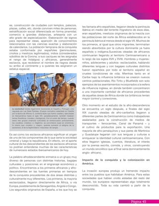 Página 45
les llamaría afro-españoles, llegaron desde la península
ibérica en medio del torrente migratorio de esos días,
eran españoles, mestizos originarios de la mezcla con
las poblaciones del norte de África establecidos en la
península ibérica al menos desde el siglo VII. Muchos de
los primeros, al igual que otros migrantes, terminarían
siendo absorbidos por la cultura dominante ya fuera
española o indígena.Sucesivas oleadas de africanos
continuarían llegando al territorio Centroamericano a
lo largo de los siglos XVII y XVIII. Hombres y mujeres-
niños, adolecentes y adultos- esclavizados, hablando
diferentes lenguas y con bagajes culturales distintos
fueron repartidos por todo el territorio español en
crueles condiciones de vida. Mientras tanto en el
Caribe bajo la influencia británica se crearon nuevos
centros poblacionales; Río Tinto y Bluefields son solo
ejemplos de los asentamientos incorporados a la esfera
de influencia inglesa, en donde también concentraron
a una importante cantidad de africanos procedentes
de aquellas áreas de África donde los británicos tenían
mayor control y conexiones.
Otro momento en el estudio de la afro-descendencia
se encuentra un siglo después, a finales del siglo
XIX cuando oleadas de afro-caribeños llegaron a
diferentes partes de Centroamérica como trabajadores
asalariados para la construcción de medios de
transportes – ferrocarriles, Canal de Panamá – y
el cultivo de productos para la exportación. Una
mayoría de afro-jamaiquinos y sus pares de Martinica
y Guadalupe llegarían con sus lenguas y culturas a
enriquecer la identidad cultural centroamericana. Con
ellos llegaron iglesias, cuentos, literatura, el interés
por la prensa escrita, comida, y otros, construyendo
un mundo sincrético que al final sería dominantemente
anglo- africano.
Impacto de la conquista y la colonización en
América.
La invasión europea produjo un tremendo impacto
entre los pueblos que habitaban América. Para estas
sociedades que habían vivido aisladas del resto del
mundo, los europeos representaban algo totalmente
desconocido. Toda su vida cambió a partir de la
conquista.
es, construcción de ciudades con templos, palacios,
plazas, calles, etc. donde conviven miles de personas;
estratificación social diferenciada en forma piramidal;
comercio a grandes distancias, artesanía con un
alto grado de especialización. Elaboración de signos
para representar ideas, aparición de conocimientos
relacionados con las ciencias exactas y elaboración
de calendarios. La población temprana de la conquista
estaba conformada por españoles (peninsulares,
criollos y mestizos legitimados), indios (considerados
súbditos de la Corona; a sus caciques se les asignaba
el rango de hidalgos) y africanos, generalmente
esclavos, que recibieron el nombre de negros desde
su arribo al continente y a quienes les asignaron un
estatus especial.
Es así como los esclavos africanos significan el origen
de uno de los componentes de lo que sería la sociedad
virreinal y luego la republicana. En efecto, sin el aporte
cultural de los descendientes de los esclavos africanos
no podrían entenderse muchas de las características
de numerosos estados iberoamericanos de hoy.
La palabra afrodescendiente enmarca a un grupo muy
diverso de personas con distintas historias, bagajes
culturales y posiciones en el engranaje económico y
político. Encontramos a los primeros africanos y afro-
descendientes en las fuentes primarias en tiempos
de la conquista procedentes de dos áreas distintas y
culturalmente muy diferentes. Los primeros, la mayoría
esclavizados, llegaron directamente de África, o vía
Europa, posiblemente de Senegambia, Angola o Congo.
Los segundos originarios de España, a los que hoy se
La esclavitud estaba legalmente reconocida en España y Portugal y era
regulada por Las Siete Partidas. (Cuerpo normativo redactado en Castilla
por la época de Alfonso X, contenía leyes que fueron usadas y ejecutadas
en Iberoamérica hasta el siglo XIX, paradójicamente, también trataban
temas filosóficos, morales y teológicos). Con el correr del tiempo, cuando
estos tres grupos (matrices culturales) se entrecruzaron profusamente,
los vocablos «mestizo» e «ilegítimo» se convirtieron (casi) en sinónimos,
lo mismo que «mulato» y «negro», quienes sumaron al estigma de la
esclavitud, el de la ilegitimidad e «impureza» de sangre.
 