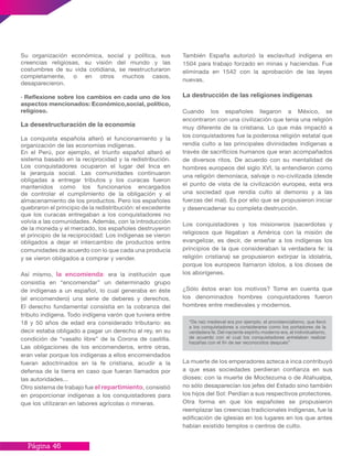 Página 46
También España autorizó la esclavitud indígena en
1504 para trabajo forzado en minas y haciendas. Fue
eliminada en 1542 con la aprobación de las leyes
nuevas.
La destrucción de las religiones indígenas
Cuando los españoles llegaron a México, se
encontraron con una civilización que tenía una religión
muy diferente de la cristiana. Lo que más impactó a
los conquistadores fue la poderosa religión estatal que
rendía culto a las principales divinidades indígenas a
través de sacrificios humanos que eran acompañados
de diversos ritos. De acuerdo con su mentalidad de
hombres europeos del siglo XVI, la entendieron como
una religión demoníaca, salvaje o no-civilizada (desde
el punto de vista de la civilización europea, esta era
una sociedad que rendía culto al demonio y a las
fuerzas del mal). Es por ello que se propusieron iniciar
y desencadenar su completa destrucción.
Los conquistadores y los misioneros (sacerdotes y
religiosos que llegaban a América con la misión de
evangelizar, es decir, de enseñar a los indígenas los
principios de la que consideraban la verdadera fe: la
religión cristiana) se propusieron extirpar la idolatría,
porque los europeos llamaron ídolos, a los dioses de
los aborígenes.
¿Sólo éstos eran los motivos? Tome en cuenta que
los denominados hombres conquistadores fueron
hombres entre medievales y modernos.
La muerte de los emperadores azteca e inca contribuyó
a que esas sociedades perdieran confianza en sus
dioses: con la muerte de Moctezuma o de Atahualpa,
no sólo desaparecían los jefes del Estado sino también
los hijos del Sol: Perdían a sus respectivos protectores.
Otra forma en que los españoles se propusieron
reemplazar las creencias tradicionales indígenas, fue la
edificación de iglesias en los lugares en los que antes
habían existido templos o centros de culto.
Su organización económica, social y política, sus
creencias religiosas, su visión del mundo y las
costumbres de su vida cotidiana, se reestructuraron
completamente, o en otros muchos casos,
desaparecieron.
· Reflexione sobre los cambios en cada uno de los
aspectos mencionados: Económico,social, político,
religioso.
La desestructuración de la economía
La conquista española alteró el funcionamiento y la
organización de las economías indígenas.
En el Perú, por ejemplo, el triunfo español alteró el
sistema basado en la reciprocidad y la redistribución.
Los conquistadores ocuparon el lugar del Inca en
la jerarquía social. Las comunidades continuaron
obligadas a entregar tributos y los curacas fueron
mantenidos como los funcionarios encargados
de controlar el cumplimiento de la obligación y el
almacenamiento de los productos. Pero los españoles
quebraron el principio de la redistribución: el excedente
que los curacas entregaban a los conquistadores no
volvía a las comunidades. Además, con la introducción
de la moneda y el mercado, los españoles destruyeron
el principio de la reciprocidad: Los indígenas se vieron
obligados a dejar el intercambio de productos entre
comunidades de acuerdo con lo que cada una producía
y se vieron obligados a comprar y vender.
Así mismo, la encomienda: era la institución que
consistía en “encomendar” un determinado grupo
de indígenas a un español, lo cual generaba en éste
(el encomendero) una serie de deberes y derechos.
El derecho fundamental consistía en la cobranza del
tributo indígena. Todo indígena varón que tuviera entre
18 y 50 años de edad era considerado tributario: es
decir estaba obligado a pagar un derecho al rey, en su
condición de “vasallo libre” de la Corona de castilla.
Las obligaciones de los encomenderos, entre otras,
eran velar porque los indígenas a ellos encomendados
fueran adoctrinados en la fe cristiana, acudir a la
defensa de la tierra en caso que fueran llamados por
las autoridades...
Otro sistema de trabajo fue el repartimiento, consistió
en proporcionar indígenas a los conquistadores para
que los utilizaran en labores agrícolas o mineras.
“De raíz medieval era por ejemplo, el providencialismo, que llevó
a los conquistadores a considerarse como los portadores de la
verdadera fe. Del naciente espíritu moderno era, el individualismo,
de acuerdo con el cual los conquistadores anhelaban realizar
hazañas con el fin de ser reconocidos después”
 