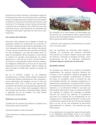 Página 47
Sin embargo; en el caso azteca, las dificultades que
encontraron los conquistadores fueron especialmente
graves y más prolongadas el período previo a la derrota
de la máxima autoridad indígena.
· Comente como ejemplo el acontecimiento conocido
como “la noche triste”
Una vez repartidos los territorios entre España y
Portugal, se conforman los Imperios coloniales
más grande de la época. España ocupó gran parte
de América y Portugal se apoderó de Brasil, como
consecuencia se dio un descenso poblacional.
Comente algunas causas de ese descenso.
Sociedad colonial
La sociedad que resultó de la mezcla de europeos
trasplantados, de esclavos africanos llevados por
la fuerza y de la población indígena sojuzgada era
inevitablemente compleja. Jurídicamente, los Reinos
de Indias se concebían como el conjunto de dos
comunidades distintas con intereses antagónicos: La
república de los españoles y la república de los indios.
En la república de los indios se introduce a los mestizos
legítimos y a la aristocracia indígena. Las leyes que
sancionaban esta división tenían un carácter protector
con respecto al indígena. Sin embargo; la realidad
discurrió por cauces muy distintos. El fundamento
que llevó a su creación fue la consideración de los
indígenas como “miserables en Derecho”, es decir, eran
considerados vasallos libres de la Corona de Castilla,
pero a la vez, se les veía incapaces de administrar
adecuadamente su libertad, y los derechos que ésta
traía consigo.
En la república de los españoles debía incluirse tanto
a los españoles peninsulares como a los criollos,
quienes necesariamente debían residir en el ámbito
Durante los primeros tiempos y terminada la etapa de
la resistencia armada, los misioneros fueron optimistas
porque los indígenas parecían aceptar a la nueva religión
y recibían en masa los sacramentos del bautismo y del
matrimonio. Sin embargo, al poco tiempo comenzaron
a advertir que la aceptación del cristianismo era sólo
superficial ya que, a escondidas de los españoles, los
indígenas continuaban realizando los ritos de su culto
tradicional.
Las causas de la derrota
Veinticinco años después de la llegada al Caribe los
españoles estaban en condiciones de conquistar el
continente. Aquellos 25 años fueron importantes, como
dice Céspedes del Castillo, para recabar información
y reunir recursos suficientes para acometer empresas
de más envergadura. Las islas del Caribe fueron el
lugar de aclimatación de los europeos y vivero donde
se forjaron los grandes conquistadores, los líderes
capaces de ir más allá de la pura y brutal codicia y
de mostrar la extraordinaria mezcla de feroz energía y
de inteligente moderación que iba a ser el rasgo más
admirable de los conquistadores. Más la energía de
estos hombres, no basta para explicar la rapidez de
sus éxitos.
Era en la América nuclear, en los altiplanos
mesoamericano y andino, donde estaban situadas las
formaciones políticas prehispánicas más complejas y
mejor organizadas. Sin embargo; en los 21 años que
transcurren entre 1519 y 1540 los dos imperios que
constituían los modelos más acabados de organización,
el azteca y el inca, habían sido sojuzgados. Más de
dos millones de kilómetros cuadrados habían pasado
a depender del rey de España. Por ellos resulta
fundamental cuestionarse:
Reflexione con los demás:
¿Cuáles son las razones que explican la rapidez de la
conquista de esos territorios?
¿Quiénes dirigieron estas empresas?
¿Qué enseñanza nos deja para el presente este hecho
histórico?
 