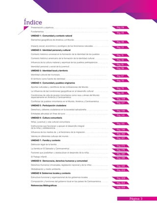 Página 3
Índice
Pág. 04
Pág. 05
Pág. 06
Pág. 13
Pág. 31
Pág. 42
Pág. 51
Pág. 59
Pág. 67
Pág. 70
Pág. 75
Pág. 95
Pág. 108
Pág. 117
Pág. 132
Pág. 141
Pág. 151
Pág. 156
Pág. 162
Pág. 167
Pág. 173
Pág. 176
Pág. 180
Pág. 186
Pág. 195
Pág. 202
Pág. 209
Pág. 212
Pág. 219
Presentación y objetivos . . . . . . . . . . . . . . . . . . . . . . . . . . . . . . . . . . . . . . . . . . . . . . .
Fundamentos . . . . . . . . . . . . . . . . . . . . . . . . . . . . . . . . . . . . . . . . . . . . . . . . . . . . . . . .
UNIDAD 1 : Comunidad y contexto natural
Elementos geográficos de América y el Mundo. . . . . . . . . . . . . . . . . . . . . . . . . . . . . ..
Impacto social, económico y ecológico de los fenómenos naturales. . . . . . . . . . . . . .
UNIDAD 2 : Identidad personal y cultural
Contexto histórico universal en la formación de la identidad de los pueblos . . . . . . .
Contexto histórico americano de la formación de la identidad cultural . . . . . . . . . . . .
Influencia de la cultura material y espiritual de los pueblos prehispánicos . . . . . . . . .
Identidad personal y social de la juventud . . . . . . . . . . . . . . . . . . . . . . . . . . . . . . . . .
UNIDAD 3 : Identidad local y territorio
Identidad cultural del municipio . . . . . . . . . . . . . . . . . . . . . . . . . . . . . . . . . . . . . . . . .
El territorio como fuente de identidad . . . . . . . . . . . . . . . . . . . . . . . . . . . . . . . . . . . . .
UNIDAD 4 : Comunidad y pueblos originarios
Aportes culturales y científicos de las civilizaciones del Mundo. . . . . . . . . . . . . . . . . .
La influencia de las condiciones geográficas en el desarrollo cultural . . . . . . . . . . . .
Condiciones de vida de grupos minoritarios como raza y etnias del Mundo:
especialmente en América y Centroamérica . . . . . . . . . . . . . . . . . . . . . . . . . . . . . . . .
Conflictos de pueblos minoritarios en el Mundo, América y Centroamérica . . . . . . . .
UNIDAD 5 : Participación ciudadana
Derechos y deberes ciudadanos en la sociedad salvadoreña . . . . . . . . . . . . . . . . . . .
Entidades altruistas sin fines de lucro . . . . . . . . . . . . . . . . . . . . . . . . . . . . . . . . . . . . .
UNIDAD 6 : Cultura comunitaria
Niñez, juventud y vida cultural comunitaria . . . . . . . . . . . . . . . . . . . . . . . . . . . . . . . .
Instituciones que favorecen y apoyan el desarrollo integral
de la niñez y adolescencia . . . . . . . . . . . . . . . . . . . . . . . . . . . . . . . . . . . . . . . . . . . . .
Influencia de los medios de y el fenómeno de la migración . . . . . . . . . . . . . . . . . . . .
Valores en diferentes culturas del mundo . . . . . . . . . . . . . . . . . . . . . . . . . . . . . . . . . .
UNIDAD 7 : Familia y contexto
Definición legal de la familia . . . . . . . . . . . . . . . . . . . . . . . . . . . . . . . . . . . . . . . . . . . . .
La familia en El Salvador y Centroamérica . . . . . . . . . . . . . . . . . . . . . . . . . . . . . . . . .
Factores que posibilitan u obstaculizan el desarrollo de la niñez. . . . . . . . . . . . . . . . .
El Trabajo infantil . . . . . . . . . . . . . . . . . . . . . . . . . . . . . . . . . . . . . . . . . . . . . . . . . . . .
UNIDAD 8 : Democracia, derechos humanos y comunidad
Derechos Humanos Universales, legislación nacional y de la niñez. . . . . . . . . . . . . . .
Globalización y medio ambiente . . . . . . . . . . . . . . . . . . . . . . . . . . . . . . . . . . . . . . . . .
UNIDAD 9: Gobiernos locales y contexto
Estructura funcional y organizacional de los gobiernos locales. . . . . . . . . . . . . . . . . .
Composición y funciones del gobierno local en los países de Centroamérica. . . . . .
Referencias Bibliográfícas . . . . . . . . . . . . . . . . . . . . . . . . . . . . . . . . . . . . . . . . . . . . .
 