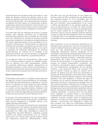 Página 49
del 40% cree que las elecciones en sus países son
limpias y libres, el 23% considera que son gobernados
por voluntad popular, el 10 % considera que sus
gobiernos son justos y es mayoritaria la opinión de
que son corruptos. Este escepticismo no es nuevo
y afecta principalmente a los partidos políticos más
que a la democracia en sí misma. En cierta medida,
el descreimiento expresa una crisis de representación
que en parte resulta de la incapacidad de lograr
consenso, para lo cual los partidos políticos deberían
cumplir el papel de intermediadores entre la sociedad
y el Estado, pero ni los partidos cumplen esa función,
ni el Estado se ocupa acabadamente de las demandas
sociales.
Esta frustración no se ha traducido solamente en el
abandono de la política sino que se ha convertido en
un factor determinante de la violencia y la delincuencia
cada vez más generalizada. Esto ha provocado
respuestas alternativas. Muchas demandas se ha
canalizado, a través de demandas específicas como las
referidas a la libertad de la conducta sexual, situación
de la mujer, derechos humanos , seguridad personal,
preservación del medio ambiente, contra diversas
formas de discriminación y, en general reclamos que,
aunque de manera fragmentaria constituyen una
confluencia reivindicativa frente a poderes estatales,
sin una participación protagonista de los partidos
políticos , que raramente toman esa iniciativa, sino
que la retoman cuando ya están en marcha. De lo
anterior se deduce que las luchas por profundizar el
proceso de democratización y de mejora social, habían
comenzado a alcanzar algunos logros en las primeras
décadas. Pero por desgracia a finales del siglo XX
el balance de la historia iberoamericana revela que
desarrollo económico, democracia y equidad rara vez
han estado asociados. Además está el déficit en las
políticas sociales que se manifiesta en la proliferación
de organizaciones civiles tendentes a presionar sobre el
Estado, reclamando derechos sobre educación, salud,
vivienda, recreación. La brecha entre los que tienen
cómo satisfacer la canasta básica y sus derechos
fundamentales mencionados; y los que por diversas
variantes, a penas y pueden cubrir lo necesario para
sobrevivir, es cada vez más amplia, las desigualdades
sociales y económicas son palpables y dentro de
este contexto son cada vez mayormente afectados
aquellos grupos de población que históricamente han
sido excluidos.
organizaciones de izquierda había alcanzado un alto
grado de difusión durante esa década, pese al duro
revés que significó la muerte de Ernesto Che Guevara,
el 8 de octubre de 1967, en la selva boliviana. Guevara,
compañero de Fidel Castro en la Revolución Cubana,
colaborador estrecho del Gobierno revolucionario y un
teórico de la guerra revolucionaria, era por sobre todas
las cosas un revolucionario moldeado en la práctica.
La muerte del Che fue resultado de errores y virtudes
propios, pero también demostró que el legendario
revolucionario defendía más los ideales que su propia
vida. Por militarismo se entiende la postura doctrinal
que estima necesaria y conveniente la preponderancia
del sector castrense dentro de una sociedad y en un
momento determinado. Generalmente los regímenes
militares han justificado su presencia en el poder como
una manera de traer estabilidad política a la nación
o rescatarla de amenazas ideológicas. En América
iberoamericana, se vivenció en el irrespeto a los
derechos humanos, en el uso de la fuerza y la represión
para silenciar a los disidentes y opositores políticos.
En un régimen militar, los comandantes y jefes, junto
con el Consejo Superior poseen el verdadero poder.
Este es ejercido con altos presupuestos, abusos
de autoridad, detenciones ilegales, desaparición de
opositores políticos, control de las comunicaciones y
reclutamientos forzosos. Este es el panorama vivido en
la gran mayoría de los países del continente americano.
Hacia la democracia
El fenómeno dominante en la política latinoamericana
del siglo XX, ha sido el de las dictaduras. Sin embargo,
las tendencias democráticas han triunfado en muchos
casos. Un ejemplo es el de Costa Rica que después
de una guerra civil en 1948, abolió el ejército y creó
un cuerpo civil de seguridad pública. Además inició
un proceso ininterrumpido de alternancia en el poder
y elevó los niveles de seguridad social de la población.
El líder de este proceso fue José Figueres Ferrer.
El proceso de democratización ha sido incipiente y
frágil. Aún necesita muchos aprendizajes, concertación
entre grupos antagónicos y respecto estricto a las
reglas del juego democrático.
Actualmente, los grupos de izquierda han participado
en las elecciones. Los militares, las élites económicas
y los Estados Unidos han respetado los resultados
electorales. En 1999, pudo constatarse a través de
la gigantesca encuesta Millenium, realizada a escala
mundial, por Gallup International, que en América
Latina sólo una minoría tiene opinión positiva sobre
sus respectivos gobiernos. Efectivamente, menos
 
