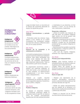 Página 50
Luego de haber hecho un recorrido por
la historia del continente desarrolle en
equipo los siguientes puntos.
1era. Parte:
Culturas precolombinas y periodo
colonial.
- Profundice sobre las culturas: maya,
azteca e inca: analice en un cuadro
comparativo las sociedades creadas
por esas tres culturas y reflexione sobre
ello con el cuerpo docente.
2da. Parte:
Impacto de la conquista y la
colonización en América.
Lainvasióneuropeaprodujountremendo
impacto entre los pueblos que habitaban
América. Para estas sociedades que
habían vivido aisladas del resto del
mundo, los europeos representaban
algo totalmente desconocido. Toda su
vida cambió a partir de la conquista.
Su organización económica, social y
política, sus creencias religiosas, su
visión del mundo y las costumbres de
su vida cotidiana, se reestructuraron
completamente, o en otros muchos
casos, desaparecieron.
•Elabore un cuadro resumen
considerando los cambios en cada uno
de los siguientes aspectos: Económico,
social, político, religioso.
3da. Parte:
Pueblos indígenas.
Al repasar el desarrollo histórico
del continente americano desde la
conquista hasta el siglo XXI, se observa
como los pueblos principalmente
aquellos que han sido siempre excluidos
y violentados en sus derechos, se han
resistido a “morir”, en sus formas de
vida, costumbres y tradiciones.
Responda y reflexione:
- ¿Cómo es posible que después de
casi 200 años, los pueblos indígenas
sigan siendo uno de los grupos más
marginados de la sociedad?
- ¿Cuál es la importancia de los pueblos
indígenas en la identidad cultural de
América? ¿Cuáles son los principales
problemas de los pueblos indígenas en
la actualidad?
- ¿Qué factores han ayudado a aumentar
la participación e influencia política de
los pueblos indígenas?
- ¿Por qué las mujeres indígenas,
enfrentan una “triple discriminación”
4ra. Parte:
Período post-independentista
Analice: ¿Qué factores explican el
empobrecimiento de América Latina en
el periodo post-independentista?
¿Cuáles fueron las causas de los
conflictos y guerras que libraron algunos
Estados americanos en el siglo XIX?
5ta. Parte:
Hacia el siglo XIX
• Realizar una descripción de la
situación demográfica, económica,
social y cultural de América Latina en las
primeras décadas del siglo XX.
• Señale los países latinoamericanos
que han pasado de la dictadura a la
democraciayexpliquelascaracterísticas
y diferencias entre ellos.
• Realice un resumen de los últimos
acontecimientos latinoamericanos.
Inteligencias
múltiples
a desarrollar:
Inteligencia
intrapersonal:
Se conoce a sí mismo y
es honesto en sus res-
puestas. Está seguro de
sus conocimientos.
Inteligencia
lingüística:
Explica visualmente las
relaciones históricas.
Inteligencia
visual-espacial:
Percibe el mundo
americano dentro de cada
contexto temporal y crea
imágenes mentales a par-
tir de la experiencia visual.
Inteligencia
interpersonal:
Comparte experiencias,
escucha respeta y valora
las opiniones de los de-
más con respecto a temas
históricos.
 