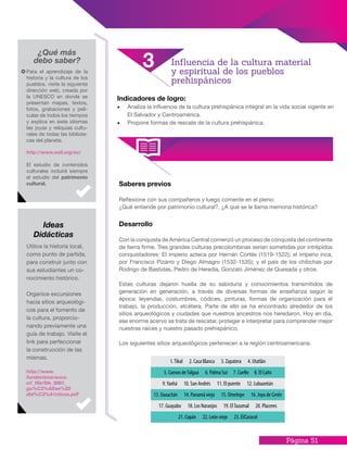 Página 51
Indicadores de logro:
•	 Analiza la influencia de la cultura prehispánica integral en la vida social vigente en
El Salvador y Centroamérica.
•	 Propone formas de rescate de la cultura prehispánica.
Utilice la historia local,
como punto de partida,
para construir junto con
sus estudiantes un co-
nocimiento histórico.
Organice excursiones
hacia sitios arqueológi-
cos para el fomento de
la cultura, proporcio-
nando previamente una
guía de trabajo. Visite el
link para perfeccionar
la construcción de las
mismas.
http://www.
fundacionarauco.
cl/_file/file_3881_
gu%C3%ADas%20
did%C3%A1cticas.pdf
¿Qué más
debo saber?
Para el aprendizaje de la
historia y la cultura de los
pueblos, visite la siguiente
dirección web, creada por
la UNESCO en donde se
presentan mapas, textos,
fotos, grabaciones y pelí-
culas de todos los tiempos
y explica en siete idiomas
las joyas y reliquias cultu-
rales de todas las bibliote-
cas del planeta.
http://www.wdl.org/es/
El estudio de contenidos
culturales incluirá siempre
el estudio del patrimonio
cultural.
Desarrollo
Con la conquista de América Central comenzó un proceso de conquista del continente
de tierra firme. Tres grandes culturas precolombinas serían sometidas por intrépidos
conquistadores: El imperio azteca por Hernán Cortés (1519-1522); el imperio inca,
por Francisco Pizarro y Diego Almagro (1532-1535); y el país de los chibchas por
Rodrigo de Bastidas, Pedro de Heredia, Gonzalo Jiménez de Quesada y otros.
Estas culturas dejaron huella de su sabiduría y conocimientos transmitidos de
generación en generación, a través de diversas formas de enseñanza según la
época: leyendas, costumbres, códices, pinturas, formas de organización para el
trabajo, la producción, etcétera. Parte de ello se ha encontrado alrededor de los
sitios arqueológicos y ciudades que nuestros ancestros nos heredaron. Hoy en día,
ese enorme acervo se trata de rescatar, proteger e interpretar para comprender mejor
nuestras raíces y nuestro pasado prehispánico.
Los siguientes sitios arqueológicos pertenecen a la región centroamericana.
Saberes previos
Reflexione con sus compañeros y luego comente en el pleno:
¿Qué entiende por patrimonio cultural?, ¿A qué se le llama memoria histórica?
Influencia de la cultura material
y espiritual de los pueblos
prehispánicos
3
Ideas
Didácticas
 
