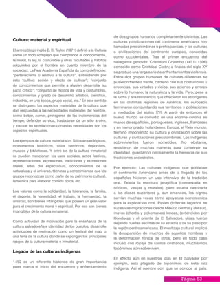 Página 53
de dos grupos humanos completamente distintos: Las
culturas y civilizaciones del continente americano, hoy
llamadas precolombinas o prehispánicas, y las culturas
o civilizaciones del continente europeo, conocidas
como occidentales. Tras el primer encuentro del
navegante genovés: Cristoforo Colombo (1451- 1506)
conocido como Cristóbal Colón; a finales del siglo XV
se produjo una larga serie de enfrentamientos violentos.
Estos dos grupos humanos de culturas diferentes se
pusieron frente a frente, cada no con sus costumbres y
creencias, sus virtudes y vicios, sus aciertos y errores
sobre lo humano, la naturaleza y la vida. Pero, pese a
la lucha y a la resistencia que ofrecieron los aborígenes
en las distintas regiones de América, los europeos
terminaron conquistando sus territorios y poblaciones
a mediados del siglos XVI. A partir de entonces el
nuevo mundo se convirtió en una enorme colonia en
manos de españoles, portugueses, ingleses, franceses
y en menor grado, holandeses. Europa, el Viejo mundo,
terminó imponiendo su cultura y civilización sobre las
culturas y civilizaciones precolombinas. Los indígenas
sobrevivientes fueron sometidos. No obstante,
resistieron de muchas maneras para conservar su
identidad, guardando celosamente la herencia de sus
tradiciones ancestrales.
Por ejemplo: Las culturas indígenas que poblaban
el continente Americano antes de la llegada de los
españoles hicieron un uso intensivo de la tradición
oral. Existía la escritura jeroglífica (conservada en
códices, vasijas y murales), pero estaba destinada
a las clases superiores y, aun entonces, los signos
servían muchas veces como apoyatura nemotécnica
para la explicación oral. Pipiles (toltecas llegados en
sucesivas migraciones desde México central y del sur),
mayas (chortís y pokomanes) lencas, (extendidos por
Honduras y el oriente de El Salvador), ulúas fueron
dejando huellas escritas de su estadía o de su paso por
la región centroamericana. El mestizaje cultural implicó
la desaparición de muchos de aquellos nombres y
la deformación fónica de otros, pero en todo caso
incluso con ropaje de santos cristianos, muchísimos
topónimos aún sobreviven.
En efecto aún en nuestros días en El Salvador por
ejemplo, está plagado de topónimos de neta raíz
indígena. Así el nombre con que se conoce al país:
Cultura: material y espiritual
El antropólogo inglés E. B. Taylor, (1871) definió a la Cultura
como un todo complejo que comprende el conocimiento,
la moral, la ley, la costumbre y otras facultades y hábitos
adquiridos por el hombre en cuanto miembro de la
sociedad. La Real Academia Española da como definición:
“perteneciente o relativo a la cultura”. Entendiendo por
ésta “cultivo: acción y efecto de cultivar”; “conjunto
de conocimientos que permite a alguien desarrollar su
juicio crítico”; “conjunto de modos de vida y costumbres,
conocimientos y grado de desarrollo artístico, científico,
industrial, en una época, grupo social, etc.” En este sentido
se distinguen: los aspectos materiales de la cultura que
dan respuestas a las necesidades materiales del hombre,
como beber, comer, protegerse de las inclemencias del
tiempo, defender su vida, trasladarse de un sitio a otro;
y los que no se relacionan con estas necesidades son los
aspectos espirituales.
Los ejemplos de cultura material son: Sitios arqueológicos,
monumentos históricos, sitios históricos, deportivos,
museos y bibliotecas. Y entre los de la cultura inmaterial
se pueden mencionar: los usos sociales, actos festivos,
representaciones, expresiones, tradiciones y expresiones
orales, artes del espectáculo, conocimientos de la
naturaleza y el universo, técnicas y conocimientos que los
grupos reconozcan como parte de su patrimonio cultural,
la técnica para elaborar comida típica, etc.
Los valores como la solidaridad, la tolerancia, la familia,
el deporte, la honestidad, el trabajo, la hermandad, la
amistad, son bienes intangibles que poseen un gran valor
para el crecimiento moral y espiritual. Por eso son bienes
intangibles de la cultura inmaterial.
Como actividad de motivación para la enseñanza de la
cultura salvadoreña e identidad de los pueblos, desarrolle
actividades de motivación como un festival del maíz o
una feria de la cultura donde se expongan los principales
rasgos de la cultura material e inmaterial.
Legado de las culturas indígenas
1492 es un referente histórico de gran importancia
pues marca el inicio del encuentro y enfrentamiento
 