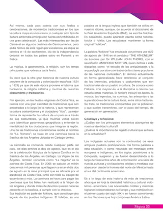 Página 55
palabra de la lengua inglesa que también se utiliza en
nuestro idioma, aunque, de acuerdo al diccionario de
la Real Academia Española (RAE), se escribe folclore.
En ocasiones, puede aparecer escrita como folklore,
folclor o folklor. Los estudiosos mantienen la forma
original “folklore”.
La palabra “folklore” fue empleada por primera vez el 22
de agosto de 1846 en el periódico “THE ATHENEUM”
de Londres por Sir WILLIAM JOHN THOMS, con el
seudónimo AMBROSIO MERTON, quien definía a esta
disciplina como “el estudio de las antigüedades y la
arqueología que abarca el saber de las clases populares
de las naciones civilizadas”. El término actualmente
en forma generalizada hace referencia al conjunto
de las creencias, prácticas y costumbres que son
tradicionales de un pueblo o cultura. Se conoce como
Folklore, con mayúscula, a la disciplina o ciencia que
estudia estas materias. El folklore incluye los bailes, la
música, las leyendas, los cuentos, las artesanías y las
supersticiones de la cultura local, entre otros factores.
Se trata de tradiciones compartidas por la población
y que suelen transmitirse, con el paso del tiempo, de
generación en generación.
Concluya y reflexione:
¿Cuáles son los principales elementos aborígenes de
nuestra identidad cultural?
¿Cuál es la importancia del legado cultural que se tiene
en la actualidad?
Los indígenas actuales son la continuidad de esos
antiguos pueblos prehispánicos. De forma paralela a
esta situación, y como resultado del mestizaje entre
europeos e indígenas, en los siglos posteriores a la
Conquista, surgieron y se fueron desarrollando a lo
largo de trescientos años de colonización una serie de
nuevas culturas y civilizaciones criollas y mestizas que
abarcaron desde la frontera del norte de México hasta
el sur del continente americano.
Es a lo largo de esta historia de más de trescientos
años que se forja la identidad histórica y cultural indo-
latino- americana. Las sociedades criollas y mestizas
lograron independizarse de Europa y sus metrópolis en
el primer cuarto del siglo XIX y se fueron convirtiendo
en las Naciones que hoy componen América Latina.
Así mismo, cada país cuenta con sus fiestas o
celebraciones, de momentos tradicionales en los que
la cultura maya en unos casos, o cualquier otro tipo de
cultura amerindia emerge con fuerza convirtiéndose en
una gran celebración. Las más interesantes son las de
Carnaval en algunos destinos de Centroamérica, pero
el día festivo de esta región por excelencia, es el que se
celebra el 15 de septiembre, día de la independencia
colonial en todos los países salvo en Panamá y en
Belice.
La música, la gastronomía, la religión, son los temas
principales que rodean a cada fiesta.
Es decir que la otra gran herencia de nuestra cultura
proviene de la conquista y colonización española (1524
y 1821) ya que de esta época proviene el idioma que
hablamos, la religión católica y muchas de nuestras
costumbres y tradiciones.
Por ejemplo, en las fiestas religiosas de Costa Rica, se
cuenta con una gran cantidad de tradiciones que son
arrastradas a lo largo de la historia, y que representan
la cultura costarricense y el ciudadano “tico”. La mejor
forma de representar la cultura de un país es a través
de sus costumbres, ya que muchas veces sirven
para identificar parámetros geográficos y entender la
mentalidad de los ciudadanos que integran la región.
Una de las tradiciones costarricense recibe el nombre
de “La Romera”; se basa en una caminata hacia la
Basílica de los Ángeles ubicada en Cartago centro.
La caminata se comienza desde cualquier parte del
país, los días previos al dos de agosto, que es el día
de la celebración litúrgica de la Iglesia Católica en la
Basílica de los Ángeles, en Cartago. La Virgen de los
Ángeles, también conocida como “La Negrita” es la
patrona de Costa Rica. En 2005 se calculó un millón
doscientos mil personas que llegaron a estar el día dos
de agosto en la misa principal que es oficiada por el
arzobispo de Costa Rica, junto con todo su equipo de
sacerdotes y más. La caminata se hace para pagar las
promesas que los fieles han realizado a la Virgen de
los Ángeles y donde miles de devotos quieren hacerse
presente en la basílica, a cumplir con lo ofrecido.
Esa tradición es parte del folklore, que constituye otro
legado de los pueblos indígenas. El folklore, es una
 