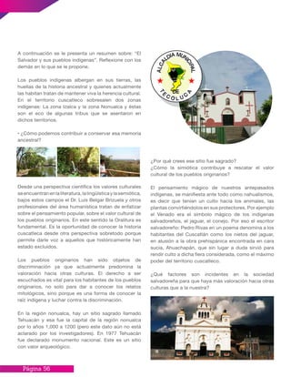 Página 56
¿Por qué crees ese sitio fue sagrado?
¿Cómo la simiótica contribuye a rescatar el valor
cultural de los pueblos originarios?
El pensamiento mágico de nuestros antepasados
indígenas, se manifiesta ante todo como nahualismos,
es decir que tenían un culto hacia los animales, las
plantas convirtiéndolos en sus protectores. Por ejemplo
el Venado era el símbolo mágico de los indígenas
salvadoreños, el jaguar, el conejo. Por eso el escritor
salvadoreño: Pedro Rivas en un poema denomina a los
habitantes del Cuscatlán como los nietos del jaguar,
en alusión a la obra prehispánica encontrada en cara
sucia, Ahuachapán, que sin lugar a duda sirvió para
rendir culto a dicha fiera considerada, como el máximo
poder del territorio cuscatleco.
¿Qué factores son incidentes en la sociedad
salvadoreña para que haya más valoración hacia otras
culturas que a la nuestra?
A continuación se le presenta un resumen sobre: “El
Salvador y sus pueblos indígenas”. Reflexione con los
demás en lo que se le propone.
Los pueblos indígenas albergan en sus tierras, las
huellas de la historia ancestral y quienes actualmente
las habitan tratan de mantener viva la herencia cultural.
En el territorio cuscatleco sobresalen dos zonas
indígenas: La zona Izalca y la zona Nonualca y éstas
son el eco de algunas tribus que se asentaron en
dichos territorios.
• ¿Cómo podemos contribuir a conservar esa memoria
ancestral?
Desde una perspectiva científica los valores culturales
seencuentranenlaliteratura,lalingüísticaylasemiótica,
bajos estos campos el Dr. Luis Belgar Brizuela y otros
profesionales del área humanística tratan de enfatizar
sobre el pensamiento popular, sobre el valor cultural de
los pueblos originarios. En este sentido la Oralitura es
fundamental. Es la oportunidad de conocer la historia
cuscatleca desde otra perspectiva sobretodo porque
permite darle voz a aquellos que históricamente han
estado excluídos.
Los pueblos originarios han sido objetos de
discriminación ya que actualmente predomina la
valoración hacia otras culturas. El derecho a ser
escuchados es vital para los habitantes de los pueblos
originarios, no solo para dar a conocer los relatos
mitológicos, sino porque es una forma de conocer la
raíz indígena y luchar contra la discriminación.
En la región nonualca, hay un sitio sagrado llamado
Tehuacán y esa fue la capital de la región nonualca
por lo años 1,000 a 1200 (pero este dato aún no está
aclarado por los investigadores). En 1977 Tehuacán
fue declarado monumento nacional. Este es un sitio
con valor arqueológico.
 