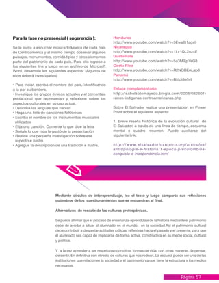 Página 57
Mediante círculos de interaprendizaje, lea el texto y luego comparta sus reflexiones
guiándose de los cuestionamientos que se encuentran al final.
Alternativas de rescate de las culturas prehispánicas.
Se puede afirmar que el proceso de enseñanza-aprendizaje de la historia mediante el patrimonio
debe de ayudar a situar al alumnado en el mundo, en la sociedad.Así el patrimonio cultural
debe contribuir a despertar actitudes críticas, reflexivas hacia el pasado y el presente, para que
el alumnado sea capaz de implicarse de forma activa, constructiva en su medio social, cultural
y política.
Y a la vez aprender a ser respetuoso con otras formas de vida, con otras maneras de pensar,
de sentir. En definitiva con el resto de culturas que nos rodean. La escuela puede ser una de las
instituciones que relacionen la sociedad y el patrimonio ya que tiene la estructura y los medios
necesarios.
Para la fase no presencial ( sugerencia ):
Se le invita a escuchar música folklórica de cada país
de Centroamérica y al mismo tiempo observar algunos
paisajes, monumentos, comida típica y otros elementos
parte del patrimonio de cada país. Para ello ingrese a
los siguientes link y luego en un archivo de Microsoft
Word, desarrolle los siguientes aspectos: (Algunos de
ellos deberá investigarlos)
• Para inciar, escriba el nombre del país, identificando
a la par su bandera.
• Investigue los grupos étnicos actuales y el porcentaje
poblacional que representan y reflexione sobre los
aspectos culturales en su uso actual.
• Describa las lenguas que hablan
• Haga una lista de canciones folklóricas
• Escriba el nombre de los instrumentos musicales
utilizados
• Elija una canción. Comente lo que dice la letra
• Señale lo que más le gustó de la presentación
• Realice una pequeña investigación sobre ese
aspecto e ilustre
• Agregue la descripción de una tradición e ilustre.
Honduras
http://www.youtube.com/watch?v=5Ewa8t1agxI
Nicaragua
http://www.youtube.com/watch?v=1Lv1QL2nz4E
Guatemala
http://www.youtube.com/watch?v=5a3M9jpYeG8
Costa Rica
http://www.youtube.com/watch?v=R2NOBEALab8
Panamá
http://www.youtube.com/watch?v=BIitct8e5vI
Enlace complementario:
http://isabelsotomayedo.blogia.com/2008/082601-
raices-indigenas-centroamericanas.php
Sobre El Salvador realice una presentación en Power
Point sobre el siguiente aspecto:
1. Breve reseña histórica de la evolución cultural de
El Salvador, a través de una línea de tiempo, esquema
mental o cuadro resumen. Puede auxiliarse del
siguiente link:
http://www.elsalvadorhistorico.org/articulos/
antropologia-e-historia/1-epoca-precolombina-
conquista-e-independencia.html
 