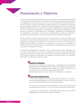 Página 4
OBJETIVO GENERAL
Actualizar las competencias disciplinares y pedagógicas de los docentes
especialistas en las diferentes áreas, a través de la reflexión de sus prácticas
y la aplicación de estrategias innovadoras que generen construcción de
conocimientos, el fomento del trabajo colaborativo entre
docentes-estudiantes, docentes-docentes y estudiantes- estudiantes.
OBJETIVOS ESPECÍFÍCOS
1. Promover el análisis de la problemática social, diversificar e intensificar
sus actividades pedagógicas y crear conciencia sobre la situación real que
viven los estudiantes ante la delincuencia generalizada.
2. Fomentar en los estudiantes la participación critica en la investigación de
la realidad social e histórica, con el fin de lograr aprendizajes significativos.
3. Fortalecer en los docentes, la capacidad para autoevaluar su práctica
pedagógica como profesional auto reflexivo y autocrítico.
Presentación y Objetivos
Este documento es producto del esfuerzo conjunto realizado por un equipo de especialistas
en el área de Estudios Sociales. Su finalidad es fortalecer las competencias disciplinares
y pedagógicas de los docentes en servicio en los cuatro niveles del sistema educativo y,
con ello, apoyar el desarrollo del nuevo modelo educativo, cuyo propósito es aumentar
las oportunidades de educación mediante el Sistema Integrado de Escuela Inclusiva de
Tiempo Pleno (SI-EITP), con un enfoque innovador que garantice aprendizajes de calidad
para los estudiantes salvadoreños. Las estrategias metodológicas presentadas en los
módulos, se adecuan contextualmente con flexibilidad, atendiendo las necesidades de
los estudiantes y constituyen un recurso que, posteriormente, puede ser modificado y
enriquecido por los docentes, a partir de sus experiencias y particular creatividad.
Se han tomado contenidos significativos de los programas de estudio, sin llegar a ser
exhaustivos, ya que no se pretende elaborar un libro de texto que contenga de manera
totalizadora la temática por desarrollar en cada grado o en cada nivel. Al retomar las
temáticas seleccionadas, se amplían, se profundiza y se procura su actualización. La
pretensión mayor es presentar enfoques y planteamientos metodológicos que enriquezcan
y coadyuven el quehacer en el aula.
El material está organizado en módulos, uno por cada nivel del sistema educativo. Los
de primero y segundo ciclos, contienen 3 unidades y los de tercer ciclo y bachillerato, 9
unidades. El desarrollo de cada uno de los temas se organiza, en diferentes apartados,
que contienen aspectos conceptuales, metodológicos, procedimentales y de aplicación
para llevar a la práctica en el salón de clase.
 