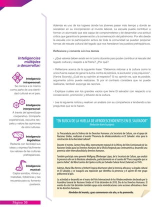 Página 58
Además es uno de los lugares donde los jóvenes pasan más tiempo y donde se
socializan en su incorporación al mundo laboral. La escuela puede contribuir a
formar un alumnado que sea capaz de comprometerse y de desarrollar una actitud
crítica que garantice la preservación y la conservación del patrimonio. Por ello desde
la escuela con la participación activa de toda la comunidad se pueden proponer
formas de rescate cultural del legado que nos heredaron los pueblos prehispánicos.
Reflexione y comente con los demás
• ¿Qué valores deben existir en mí como docente para poder contribuir al rescate del
legado cultural y respeto a la Patria? ¿Por qué?
• Reflexione acerca de la siguiente frase: “Debemos retomar a la cultura como la
única fuerza capaz de ganar la lucha contra la pobreza, la exclusión y los prejuicios”.
(Yanira Soundy) ¿Cuál es su opinión al respecto? Si su opinión es, que es posible,
argumente cómo puede realizarse. Si por el contrario considera que no puede
realizarse, también exponga las razones.
• Explique cuáles son los grandes vacíos que tiene El salvador con respecto a la
conservación, promoción y difusión de la cultura.
• Lea la siguiente noticia y realicen un análisis con su compañeros a tendiendo a las
preguntas que se le hacen.
Inteligencias
múltiples
a desarrollar:
Inteligencia
interpersonal:
A través del aprendizaje
cooperativo. Comparte
experiencias, escucha res-
peta y valora las opiniones
de otra culturas.
Inteligencia
lingüística:
Redacta con facilidad sus
ideas y expresa fácilmente
los valores de las culturas
prehispánicas.
Inteligencia
intrapersonal:
Se conoce a sí mismo
como parte de una identi-
dad cultural en el pais.
Inteligencia
musical:
Capta sonidos, ritmos y
melodías, folklóricas y las
recuerda para su fomento
posterior.
 