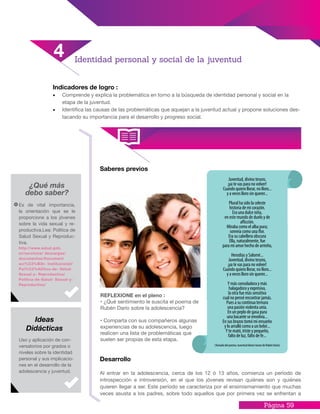 Página 59
Indicadores de logro :
•	 Comprende y explica la problemática en torno a la búsqueda de identidad personal y social en la
etapa de la juventud.
•	 Identifica las causas de las problemáticas que aquejan a la juventud actual y propone soluciones des-
tacando su importancia para el desarrollo y progreso social.
Saberes previos
Desarrollo
Al entrar en la adolescencia, cerca de los 12 ó 13 años, comienza un período de
introspección e introversión, en el que los jóvenes revisan quiénes son y quiénes
quieren llegar a ser. Este período se caracteriza por el ensimismamiento que muchas
veces asusta a los padres, sobre todo aquellos que por primera vez se enfrentan a
Identidad personal y social de la juventud
4
¿Qué más
debo saber?
Es de vital importancia,
la orientación que se le
proporcione a los jóvenes
sobre la vida sexual y re-
productiva.Lea: Política de
Salud Sexual y Reproduc-
tiva.
http://www.salud.gob.
sv/servicios/ descargas/
documentos/Document
aci%C3%B3n- Institucional/
Pol%C3%ADtica-de- Salud-
Sexual-y- Reproductiva/
Politica-de-Salud- Sexual-y-
Reproductiva/
Uso y aplicación de con-
versatorios por grados o
niveles sobre la identidad
personal y sus implicacio-
nes en el desarrollo de la
adolescencia y juventud.
Ideas
Didácticas
(Tomado del poema: Juventud divino tesoro de Rubén Darío)
REFLEXIONE en el pleno :
• ¿Qué sentimiento le suscita el poema de
Rubén Darío sobre la adolescencia?
• Comparta con sus compañeros algunas
experiencias de su adolescencia, luego
realicen una lista de problemáticas que
suelen ser propias de esta etapa.
 