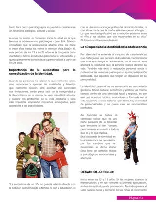 Página 61
con la ubicación sociogeográfica del domicilio familiar, ni
con el hecho de que la madre esté siempre en el hogar....
Lo que resulta significativo es la relación existente entre
el niño y los adultos que son importantes en su vida”
(S.Coopersmith/psicopedagogo).
Labúsquedadelaidentidadenlaadolescencia
Por identidad se entiende al conjunto de características
que distinguen a una persona de los demás. Dependiendo
que concepto tenga el adolescente de si mismo, este
afectará la conducta que la persona realice durante su
vida. Tendrán más éxito y realización personal, social y
profesional las personas que tengan un ajuste y adaptación
adecuada, que aquellos que tengan un desajuste en su
personalidad.
La identidad personal se ve enmarcada en un contexto
genérico: Social-cultural, económico y político y al mismo
tiempo dentro de una identidad local y regional, es por
eso que nuestros hábitos, costumbres y forma de ver la
vida responde a varios factores y por tanto, hay diversidad
de personalidades y se puede caer en innumerables
conflictos.
Así también se habla de
identidad sexual que es una
parte pequeña de la totalidad
que envuelve al ser humano,
pero inmensa en cuanto a todo lo
que es y lo que implica.
Esa búsqueda de identidad en
la adolescencia se complejiza
por los cambios que se
desarrollan en dicha etapa.
Esta llena de cambios físicos
y psicológicos, emocionales y
afectivos.
DESARROLLO FÍSICO:
Inicia entre los 12 y 13 años. En las mujeres aparece la
menstruación, y en los hombres la primera eyaculación,
ambos sin aptitud para la procreación. También aparece el
vello púbico, facial y corporal. En las niñas el crecimiento
tanto física como psicológica por lo que debe considerarse
un fenómeno biológico, cultural y social.
Aunque no existe un consenso sobre la edad en la que
termina la adolescencia, psicólogos como Erik Erikson
consideran que la adolescencia abarca entre los doce
o trece años hasta los veinte o veintiún años.Según él,
este período de los 13 a los 21 años es la búsqueda de la
identidad y define al individuo para toda su vida adulta, y
queda plenamente consolidada la personalidad a partir de
los 21 años.
Importancia de la autoestima para la
consolidación de la identidad.
Cuando las personas no valoran lo que realmente valen,
sino reconocen y aprecian las cualidades y talentos
que realmente poseen, sino aceptan con serenidad
sus limitaciones, serán presa fácil de la inseguridad y
la desconfianza en sí mismo, le será más difícil afrontar
y superar los problemas de la vida cotidiana y será
casi imposible emprender proyectos arriesgados, pero
accesibles a las posibilidades.
“La autoestima de un niño no guarda relación directa con
la posición económica de la familia, ni con la educación, ni
 