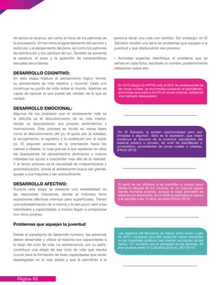 Página 62
persona llevar una vida con sentido. Sin embargo; en El
Salvador existen una serie de problemas que aquejan a la
juventud y que obstaculizan ese proceso.
• Actividad sugerida: Identifique el problema que se
señala en cada ficha, escríbale un nombre, posteriormente
reflexionen sobre ello.
de senos se alcanza, así como el inicio de los patrones de
la procreación. En los niños el agrandamiento del escroto y
testicular, y el alargamiento del pene, así como los patrones
de distribución y los cambios de voz. También se aumenta
la estatura, el peso y la aparición de características
sexuales secundarias.
DESARROLLO COGNITIVO:
En esta etapa madura el pensamiento lógico formal,
su pensamiento es más objetivo y racional. Cada uno
construye su punto de vista sobre el mundo. Además es
capaz de razonar lo que puede ser verdad, de lo que es
verdad.
DESARROLLO EMOCIONAL:
Algunos de los procesos que al adolescente más se
le dificulta es el descubrimiento de su vida interior,
donde va descubriendo sus propios sentimientos y
motivaciones. Este proceso se divide en varias fases
como el descubrimiento del yo, el gusto por la soledad,
el recogimiento, el egoísmo y la exaltación por el súper
yo. El segundo proceso es la orientación hacia los
valores e ideales, lo cual gracias a que aparecen en ellos
las operaciones de pensamientos abstractos y nuevos
intereses los ayuda a trascender mas allá de la realidad.
Y el tercer proceso es la necesidad de independizarse y
autorrealización, donde el adolescente busca ser grande,
igualar a sus mayores y ser autosuficiente.
DESARROLLO AFECTIVO:
Durante esta etapa se presenta una inestabilidad en
las reacciones impulsivas, donde el individuo tiene
explosiones afectivas intensas pero superficiales. Tienen
una sobreestimación de si mismo y le dan poco valor a las
habilidades y capacidades, e incluso llegan a compararse
con otros jóvenes.
Problemas que aquejan la juventud
Desde el paradigma de desarrollo humano, las personas
deben desarrollar y utilizar al máximo sus capacidades a
lo largo del ciclo de vida. La adolescencia, por su parte,
constituye una etapa de ese ciclo de vida que resulta
crucial para la formación de esas capacidades que serán
desplegadas en la vida adulta y que le permitirán a la
En 2012 (Según la HPPM) sólo el 26% de adolescentes de
las zonas rurales, se encontraba cursando el bachillerato,
porcentaje que subía a 44.4% en zonas urbanas, reflejando
una marcada desigualdad.
“En El Salvador, si existen oportunidades pero son
limitadas a algunos”. Esta es la expresión, que mejor
construye el discurso de la juventud: estudiantes del
sistema público o privado, de nivel de bachillerato o
universitario, provenientes de zonas rurales o urbanas.
(PNUD 2013)
El perfil de los afiliados a las pandillas a variado poco
desde la década de los noventa, en su mayoría siguen
siendo hombres jóvenes, aunque la edad promedio de
afiliación ha disminuido. En el 2006 se estimaba el ingreso
a la pandilla a los 15 años de edad.(PNUD 2013)
Los registros del Ministerio de Salud, entre enero y julio
de 2013, consignan que 652 personas fueron atendidas
en los hospitales públicos tras intentar suicidarse; de los
casos, 121 murieron por la gravedad de las lesiones, 58
eran jóvenes entre 10 a 29 años.(El Faro, 28/1/2013)
 
