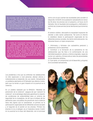 Página 63
activo con el que cuentan las sociedades para acceder al
desarrollo. El 59.8% de la población salvadoreña es menor
de 30 años; los jóvenes son el presente y el futuro de El
Salvador. Son el resultado de la postguerra y disfrutarán o
sufrirán las consecuencias de las decisiones que tomemos
hoy.
El anterior análisis, demuestra la necesidad imperante de
atender a este sector poblacional. Tal como el informe
lo establece desde la participación organizada de los
diferentes actores sociales. Así dentro de la educación, los
docentes tienen un triple compromiso:
1. Informarse y formarse con autoestima personal y
profesional, (Como docentes)
2. Contribuir a la formación de la autoestima en los
adolescentes que les lleve a la conformación de una
identidad basada en valores y criterios originales, capaz de
luchar con valentía y firmeza ante el resto de adversidades
de los diferentes ámbitos,
3. Y por tanto, un compromiso con el desarrollo y progreso
de la sociedad salvadoreña.
Los problemas a los que se enfrentan los adolescentes
no sólo repercuten a nivel personal, afectan directa o
indirectamente al desarrollo de una nación. Actualmente
un problema alarmante en El Salvador que afecta a todos,
pero que ha tenido un gran impacto en la juventud es la
violencia.
En un análisis realizado por la IDHUCA: “Medidas de
prevención de la violencia”, asegura de que “prevenir la
violencia”, es la estrategia ideal para garantizar la creación
de condiciones de sostenibilidad para un entorno de
seguridad de la ciudadanía, de ahí que el énfasis de los
elementos para una política de prevención de la violencia
tiene dos signos que le caracterizan, el primero es la
participación organizada de los diferentes actores sociales
y el segundo es el acento en los jóvenes. Primero los
jóvenes no es un eslogan, es un imperativo social. Invertir
en la juventud es la llave del desarrollo; son el principal
En promedio, cada día de 2011 tres jovencitas de entre
10 y 14 años de edad dieron a luz en los hospitales
salvadoreños. Y Salud considera esa cifra un subregistro.
El déficit de educación sexual y reproductiva, los hogares
disfuncionales y una cultura de irrespeto a los derechos de
las menores destacan entre las causas de que un ejército
de menores termine poniendo en riesgo su salud física y
mental. (La Prensa Gráfica, 2/9/2013)
Los medios de comunicación bombardean a los jóvenes
con mensajes publicitarios que incitan al consumo
de ciertos productos. Se tiene la creencia de que la
adquisición de ellos o de ciertas marcas brinda estatus
frente a los demás, y esto se traduce en poder. Es usual
que los que no tienen acceso a los artículos se sientan
mal. Con el tiempo, inclusive, la autoestima comienza
a caer y “el hecho de no poseer ese par de zapatos o
aquel pantalón puede afectar gravemente al joven”(Vilma
Beltrán de Paredes/Psicóloga)
 