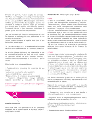 Página 65
PROYECTO “Me intereso y me ocupo de mí”
I FASE
En base a los resultados, definir una estrategia que le
ayudará a ser mejor persona, a conocerse y aceptarse.
A tener atención y cuidado fraternal de sus necesidades
reales, tanto físicas, como psíquicas, intelectuales como
espirituales.(Dos páginas tamaño carta en Word)
Comparta las ideas mediante un foro con el resto de sus
compañeros, elijan la mejor opción o realicen una fusión
de las mismas, para que posteriormente diseñen un taller
de formación profesional. Definan un perfil de la persona
que se autoestima, mediante una breve investigación
bibliográfica o entrevistas a psicólogos. Pueden auxiliarse
de manuales de autoestima como el de José Vicente Bonet:
“Sé amigo de ti mismo”. De acuerdo a las necesidades
del grupo de docentes, programen de 3 a 5 talleres de
autoformación.
II FASE
Investigue los principales problemas de los estudiantes de
tercer ciclo de su centro educativo. Promueva junto con
otros docentes un “Movimiento juvenil”, procurando iniciar
con actividades recreativas, en donde la reflexión sean
espacios no mayores a media hora y sea más extensivo
el tiempo del entretenimiento; poco a poco, se irán
introduciendo los talleres de autoconocimiento y desarrollo
de autoestima, para que a corto plazo sean los jóvenes
“pioneros” los que ayuden a otros estudiantes y sean parte
de ese movimiento juvenil a quienes ellos podrán asignar
un nombre que les identifique.
Ese mismo movimiento puede ser el insumo para la
realización de jornadas culturales y puede servir de apoyo
para las escuelas de padres.
Siguiendo los pasos que a continuación se le presenta
podrá construir su anteproyecto de la segunda fase para
luego desarrollarlo en su centro educativo:
1. Reúnase con otros docentes de la sede escolar y
sistema integrado quienes serán el equipo gestor.
2. Hagan un listado de los principales problemas de sus
estudiantes, a nivel actitudinal como social.
3. Propongan actividades de recreación o entretenimiento.
Describan el objetivo que persiguen y en
qué consisten.
4. Programen los talleres. Especifique fecha y lugar.
Durante este período, muchos aceptan los cambios e
identifican una meta o plan para las siguientes etapas de la
vida. Para algunos adolescentes esta vivencia se convierte
en una lucha, pues tienen dificultades para entender los
cambios que experimentan sus cuerpos o aún no han
alcanzado el sentido de identidad propia que necesitan
para avanzar. Esto se conoce como crisis de identidad.
Al entender de qué se trata esta etapa complicada, es
posible ayudar al adolescente a sobrellevarla.
¿En qué radica en que para unos adolescentes la “crisis
de identidad” es mínima y para otros, se convierte en una
situación muy compleja?
¿Cómo puede contribuir a superar esta crisis a sus
estudiantes adolescentes?
Tal como lo has estudiado, es imprescindible la revisión
personal para poder desarrollar en los jóvenes autoestima.
Se le invita ingresar al siguiente link para realizar un test
de inteligencia emocional, es decir que podrá conocer
su capacidad humana de sentir, entender, controlar y
modificar estados emocionales en uno mismo y en los
demás.
El test evalúa cinco categorías básicas:
• Autoconocimiento emocional (o conciencia de uno
mismo)
• Autocontrol emocional (o autorregulación)
• Automotivación (incluye la autoestima)
• Reconocimiento de emociones ajenas (o empatía)
• Relaciones interpersonales (incluye habilidades
sociales, asertividad y resolución de conflictos).
http://www.psicoactiva.com/tests/inteligencia_
emocional.htm
Ruta de aprendizaje
Ahora que tiene una aproximación de su inteligencia
emocional se le sugiere realizar el siguiente proyecto,
dividido en dos fases.
 