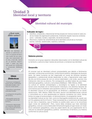 Página 67
Indicador de logro :
•	 Identifica, comprende y relaciona las formas propias de vivencia social en cada uno
de los modos de organización poblacional, mostrando respeto hacia los contextos
socio – culturales, locales y regionales, de donde proceden.
•	 Reconoce y explica las características de la identidad cultural de su municipio:
barrios, colonias, residenciales, caseríos y cantones.
Saberes previos
Comente con el grupo aspectos relevantes relacionados con la identidad cultural de
su territorio y cuál es la mejor manera de promover y conservar esa identidad.
Desarrollo
Al conocer qué es identidad cultural comprenderás que debido a fenómenos
naturales, condiciones económicas, conformación política, ideologías de diversos
tipos, los seres humanos se han organizado en zonas de diversos tamaños
(geográfico y poblacional) donde desarrollan la vida; y lógicamente cada lugar
les da una forma propia de vivir en común (identidad), y por ende, asumen una
interacción vital con su entorno. Por consiguiente, se debe hablar de una tríada:
identidad geográfica, cultural y comunitaria (Maffesoli, 1990; Molina, 2002).
La cultura en sentido antropológico y sociológico va ligada a la identidad
social como resultado de la interiorización individual y los distintos factores de
convivencia que le interpelan para ajustarse a ella en un modo colectivo. Por ello,
la identidad cultural no es permanente, es dinámica y adaptativa en el vaivén
social (Levis, 1981; Molina, 2002). Por tanto, asumir una identidad social, cultural
y comunitaria es un acto aprehendido en relación constante con otros, donde
entran en juego el autoconcepto, el reconocimiento y la aceptación social.
La identidad cultural es tan vital, como la interrogante existencial de ¿quién soy
yo? En palabras de Erich Fromm: “Esta necesidad de un sentimiento de identidad
es tan vital e imperativa, que el hombre no podría estar sano si no encontrara
algún modo de satisfacerla”. Pero, nunca debe olvidarse que todo identidad
geográfica, cultural o comunitaria está íntimamente ligada al lugar social, en modo
locus (ubicación geográfica) y situs (su papel dentro de una organización de la
vida por su ubicación geográfica y política - económica). El territorio y su historia
conforman la cultura social.
¿Qué más
debo saber?
Hablar de identidad es
asociar un patrimonio co-
mún, un conjunto de técni-
cas a partir de sus creen-
cias, una cosmovisión de
la vida, y todo ello, dentro
de un territorio determi-
nado. Y saber que todo
ello puede ser modificado
o conservado (Maffesoli,
1990)
• Promover investigación
acerca de las costumbres
culturales locales, y for-
mas de conservación.
• Escenificar costumbres
culturales locales.
• Investigación etnográfica
del territorio.
• Monografía acerca de
la identidad cultural del
territorio.
• Exposición relacionada
con aspectos relevantes
de la cultura del territorio
o del municipio.
Ideas
Didácticas
1 Identidad cultural del municipio
Unidad 3:
Identidad local y territorio
 
