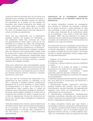Página 68
Cuando se habla de identidad local, es una forma muy
apropiada para investigar los fenómenos culturales, y
además encontrar la identidad cultural. Por ejemplo:
las costumbres de un pueblo con otro pueden ser
parecidas, pero cuando analizamos con detalle sus
modos, descubrimos que cada región o localidad
ha cohesionado un modo propio de hacer la vida.
Por tanto, la identidad local es vital para descubrir la
cultura, en todas sus expresiones.
Ahora, hay que comprender que la organización
española delimitó los pueblos en Municipios, y
sus pobladores desde hace centurias han vivido
por generaciones en dicho lugar; y esto les da una
identidad en la mayoría de casos. Por consiguiente,
la organización social y política en El Salvador está
referida a la jurisdicción y pertenencia a un Municipio.
Los municipios normalmente son ciudades o pueblos,
pero sus diversas zonas poblacionales pueden estar
en el área rural o urbana. En la zona urbana tenemos:
barrios, colonias, urbanizaciones, residenciales, áreas
marginales y caseríos cercanos a ciudades. En el área
rural se identifican con precisión cantones y caseríos
alrededor de ciudades o pueblos.
Cada zona poblacional tiene peculiaridades propias
(positivas o negativas) y determinan la forma de vida de
sus pobladores. Por ejemplo: las condiciones de vida
no son las mismas en una residencial que en un barrio,
por diversos factores políticos, históricos, culturales,
económicos, entre otros.
Pero ¿por qué los municipios han organizado a sus
poblaciones de esta manera? La respuesta no es
fácil, y responde a múltiples factores: configuración
geopolítica de la corona española, la visión política
de enriquecimiento a lo largo de la historia de la
Independencia hasta nuestros días, la nulidad de
proyectos macro urbanísticos integrales y equitativos,
las pocas oportunidades rentables en el área rural, la
emigración que modifica los estilos y lugares de vida,
la falta de regulaciones mínimas de construcción en
pro de una vivienda digna, ideologías de marginación
poblacional, etc.
Toda esta realidad está inmersa cuando hablamos de
identidad cultural, dentro de la comprensión geográfica
de un municipio. Por ello es importante investigar
etnográficamente el municipio para comprender el
hilo vital cultural, y no tender a valorar elementos
transculturales.
Importancia de la investigación etnográfica
para profundizar en la identidad cultural de las
poblaciones
Un estudio etnográfico (método de investigación
que consiste en observar las prácticas culturales
de los grupos humanos y poder participar en ellas
para contrastar lo que la gente dice y lo que hace)
no debe estar disociado de las condiciones vitales
de su pobladores, y que varían a través del tiempo
(Guiddens, 1982). Hay que aprender a no reducir la
identidad cultural a elementos ancestrales indígenas o
coloniales, sino entrelazarlo con la vivencia actual y los
desafíos a los cuales se enfrentan.
Es fundamental que todo investigador social posea los
requerimientos teóricos fundamentales para realizar
un estudio etnográfico, y de esta manera caracterizar
los rasgos culturales de una comunidad. Y de manera
sencilla, un estudio etnográfico implica indagar sobre
los siguientes elementos:
1. Orígenes de los primeros asentamientos humanos
que llegaron al lugar.
2. Incidencia o cambios históricos que han modificado
su cultura.
3. Influencia de la política de estado o modelos
económicos en su modo de vivir y desarrollarse.
4.Identificar actividades comunitarias: fiestas
patronales, prácticas agrícolas, artesanías, etc.
5. Características ideológicas y/o políticas en la mayoría
de sus pobladores.
6.Identificarorganizaciones(fundaciones,asociaciones,
etc.) que velan por la conservación del Patrimonio o
cultura del municipio.
7. Características sociales: organización, estructura,
pobreza, empleos más comunes, tipos de vivienda,
nivel educativo, recursos naturales, las organizaciones
religiosas como factor de transformación social o
conservadora de una vida pasiva.
8. Características antropológicas: manifestaciones
culturales, costumbres, creencias, arte, moral, tipos de
cultivos, tradiciones de cualquier índole, expresiones o
dichos, e ideologías de diversa índole.
El trabajo etnográfico implica gran rigor teórico y
metodológico aunado a una apertura y flexibilidad para
ver, registrar y posteriormente analizar las situaciones
que se presenten, y que no se pueden explicar con
elementos teóricos previos o iniciales (Velasco Díaz:
1997). Su metodología implica la superación del dato
 