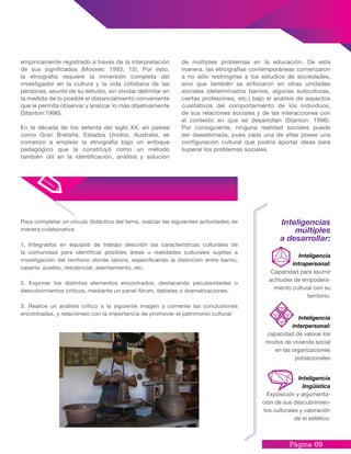 Página 69
empíricamente registrado a través de la interpretación
de sus significados (Moores: 1993; 15). Por esto,
la etnografía requiere la inmersión completa del
investigador en la cultura y la vida cotidiana de las
personas, asunto de su estudio, sin olvidar delimitar en
la medida de lo posible el distanciamiento conveniente
que le permita observar y analizar lo más objetivamente
(Stanton:1996).
En la década de los setenta del siglo XX, en países
como Gran Bretaña, Estados Unidos, Australia, se
comenzó a emplear la etnografía bajo un enfoque
pedagógico que la constituyó como un método
también útil en la identificación, análisis y solución
de múltiples problemas en la educación. De esta
manera, las etnografías contemporáneas comenzaron
a no sólo restringirse a los estudios de sociedades,
sino que también se enfocaron en otras unidades
sociales (determinados barrios, algunas subculturas,
ciertas profesiones, etc.) bajo el análisis de aspectos
cualitativos del comportamiento de los individuos,
de sus relaciones sociales y de las interacciones con
el contexto en que se desarrollan (Stanton: 1996).
Por consiguiente, ninguna realidad sociales puede
ser desestimada, pues cada una de ellas posee una
configuración cultural que podría aportar ideas para
superar los problemas sociales.
Para completar un círculo didáctico del tema, realizar las siguientes actividades de
manera colaborativa:
1. Integrados en equipos de trabajo describir las características culturales de
la comunidad para identificar posibles áreas u realidades culturales sujetas a
investigación del territorio donde labora, especificando la distinción entre barrio,
caserío, pueblo, residencial, asentamiento, etc.
2. Exponer los distintos elementos encontrados, destacando peculiaridades o
descubrimientos críticos, mediante un panel fórum, debates o dramatizaciones.
3. Realice un análisis crítico a la siguiente imagen y comente las conclusiones
encontradas, y relaciónelo con la importancia de promover el patrimonio cultural:
Inteligencias
múltiples
a desarrollar:
Inteligencia
lingüística
Exposición y argumenta-
ción de sus descubrimien-
tos culturales y valoración
de lo estético.
Inteligencia
intrapersonal:
Capacidad para asumir
actitudes de empodera-
miento cultural con su
territorio.
Inteligencia
interpersonal:
capacidad de valorar los
modos de vivienda social
en las organizaciones
poblacionales
 