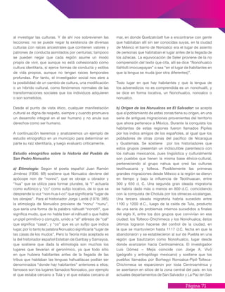Página 71
al investigar las culturas. Y de ahí nos sobrevienen las
lecciones: no se puede negar la existencia de diversas
culturas con raíces ancestrales que contienen valores y
patrones de conducta asimilados por centurias; tampoco
se pueden negar que cada región asume un modo
propio de vivir, que aunque no está cohesionado como
cultura identitaria, si ejerce formas de conducta y estilos
de vida propios, aunque no tengan raíces temporales
profundas. Por tanto, el investigador social nos abre a
la posibilidad de un cambio de cultura, una modificación
o un hibrido cultural, como fenómenos normales de las
transformaciones sociales que los individuos adquieren
o son sometidos.
Desde el punto de vista ético, cualquier manifestación
cultural es digna de respeto, siempre y cuando promueva
un desarrollo integral en el ser humano y no anule sus
derechos como ser humano.
A continuación leeremos y analizaremos un ejemplo de
estudio etnográfico en un municipio para determinar en
parte su raíz identitaria, y luego evaluarlo críticamente.
Estudio etnográfico sobre la historia del Pueblo de
San Pedro Nonualco
a) Etimología: Según el poeta español Juan Ramón
Jiménez (1936: 69) sostiene que Nonualco deviene del
apócope non de “nonno”, que es obraje u obrador y
“hua” que se utiliza para formar plurales, la “l” actuaría
como eufónico y “co” como sufijo locativo, de lo que se
desprende la voz “non-hua-l-co” que significaría “lugar de
los obrajes”. Para el historiador Jorge Lardé (1976: 385)
la etimología de Nonualco proviene de “nonu” “nunu”,
que sería una forma de la palabra náhuatl “nonotli”, que
significa mudo, que no habla bien el náhuatl o que habla
un pipil primitivo o corrupto, unido a “al” aféresis de “cal”
que significa “casa”, y “co” que es un sufijo que indica
lugar, por lo tanto la palabra Nonualco significaría “lugar de
las casas de los mudos”. Pero la Teoría más aceptada es
la del historiador español Esteban de Garibay y Samayoa,
que sostiene que dada la etimología son muchos los
lugares que llevarían el geronímico, ya que todo sitio
en que hubiera habitantes antes de la llegada de las
tribus que hablaban las lenguas hahuatlacas podían ser
denominados “donde hay habitantes” anteriores a ellos;
famosos son los lugares llamados Nonoalco, por ejemplo
el que estaba cercano a Tula y el que estaba cercano al
mar, en donde Quetzalcóatl fue a encontrarse con gente
que habitaban allí sin ser conocidas suyas, en la ciudad
de México el barrio de Nonoalco era el lugar de asiento
de personas que habitaban el lugar antes de la llegada de
los aztecas. La equivocación de Seler proviene de la no
comprensión del texto que cita, allí se dice “Nonohualco
tlahtolli imocuepayan” o sea “en el lugar de habitantes en
que la lengua se muda (por otra diferentes)”.
Todo lugar en que hay habitantes y que la lengua de
los advenedizos no es comprendida es un nonohualli, y
se dice en forma locativa, un Nonohualco, nonoalco o
nonualco.
b) Origen de los Nonualcos en El Salvador: se acepta
que el poblamiento de estas zonas tiene su origen, en una
serie de antiguas migraciones provenientes del territorio
que ahora pertenece a México. Durante la conquista los
habitantes de estas regiones fueron llamados Pipiles
por los indios amigos de los españoles, al igual que los
pobladores de otras zonas del pacífico de Nicaragua
y Guatemala. Se sostiene por los historiadores que
estos grupos presentan un indiscutible parentesco con
los nahuas mexicanos, pues lingüística y culturalmente
son pueblos que tienen la misma base étnico-cultural,
perteneciendo al grupo nahua que creó las culturas
teotihuacana y tolteca. Posiblemente las primeras
grandes migraciones desde México a la región se dieron
en tiempo y bajo la influencia de Teotihuacan, entre
300 y 650 d. C. Una segunda gran oleada migratoria
se habría dado más o menos en 800 d.C. coincidiendo
con la conquista de Cholula por los olmecas-xicalangas.
Una tercera oleada migratoria habría sucedido entre
1100 y 1200 d.C., luego de la caída de Tula, producto
de una serie de problemas internos sucedidos a finales
del siglo X, entre los dos grupos que convivían en esa
ciudad: los Tolteco-Chichimeca y los Nonohualca; éstos
últimos lograron hacerse del control de la ciudad, en
la que se mantuvieron hasta 1117 d.C. fecha en que la
abandonaron y se establecieron al sur de Puebla en una
región que bautizaron como Nonohualco, lugar desde
donde avanzaron hacia Centroamérica. El investigador
Luis Gómez – Mejía coincide con Jorge A. Vivó
(geógrafo y antropólogo mexicano) y sostiene que los
pueblos llamados por Borhegyi Nonoalca-Pipil-Tolteca-
Chichimeca se esparcieron por toda Centroamérica y
se asentaron en sitios de la zona central del país: en los
actuales departamentos de San Salvador y La Paz (en San
 