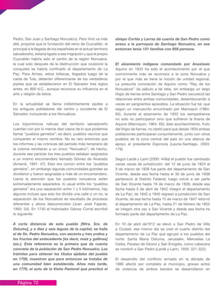 Página 72
Pedro, San Juan y Santiago Nonualco). Pero Vivó va más
allá, propone que la fundación del reino de Cuzcatlán, el
principal a la llegada de los españoles en el actual territorio
salvadoreño, estaría ligado a esa migración y que el propio
Cuzcatlán habría sido el centro de la región Nonualca,
la cual solo después de la destrucción que ocasionó la
conquista se habría confinado al departamento de La
Paz. Para Armas, estos toltecas, llegados luego de la
caída de Tula, deberían diferenciarse de los verdaderos
pipiles que se establecieron en El Salvador tres siglos
antes, en 800 d.C., aunque reconoce su influencia en el
arte y religión de éstos.
En la actualidad se llama indistintamente pipiles a
los antiguos pobladores del centro y occidente de El
Salvador, incluyendo a los Nonualcos.
Los toponímicos nahuas del territorio salvadoreño
cuentan con por lo menos diez casos de lo que podemos
llamar “pueblos gemelos”; es decir, pueblos vecinos que
comparten el mismo nombre. No es raro entonces que
los informes y las crónicas del período más temprano de
la colonia remitieran a un único “Nonualco”; de hecho,
durante ese período los tres pueblos estaban asignados
a un mismo encomendero llamado Gómez de Alvarado
(Amaroli, 1991: 47). Esto era común entre los “pueblos
gemelos”, sin embargo algunas comunidades grandes se
dividieron y fueron asignadas a más de un encomendero.
Llama la atención que los pueblos nonualcos estén
extremadamente separados, lo usual entre los “pueblos
gemelos” era una separación entre 1 y 5 kilómetros, hay
algunos incluso que solo los dividía una calle o un río, la
separación de los Nonualcos es resultado de procesos
diferentes y ahora desconocidos (Juan José Fajardo,
1993: 54). En 1740 el historiador Gálvez Corral escribió
lo siguiente:
A corta distancia de este pueblo [Ntra. Sra. de
Ostuma], y a diez y seis leguas de la capital, se halla
el de Sn. Pedro Nonualco, con secenta y tres yndios y
los fructos del antecedente [es decir, maíz y gallinas]
(sic.). Esta referencia es la primera que da cuenta
concreta de la población de San Pedro Nonualco. Los
trámites para obtener los títulos ejidales del pueblo
en 1759, muestran que para entonces se trataba de
una comunidad bien establecida. Años más tarde,
en 1770, el auto de la Visita Pastoral que practicó el
obispo Cortés y Larraz da cuenta de San Pedro como
anexo a la parroquia de Santiago Nonualco, en ese
entonces tenia 131 familias con 659 persona.
El alzamiento indígena comandado por Anastasio
Aquino en 1833 ha sido el acontecimiento por el que
comúnmente más se reconoce a la zona Nonualca y
por el que más se tiene la noción de unidad regional.
La presunta coronación de Aquino como “Rey de los
Nonualcos” da pábulo a tal idea, sin embargo un largo
litigio de tierras entre Santiago y San Pedro oscureció las
relaciones entre ambas comunidades, desembocando a
veces en sangrientos episodios. La situación fue tal, que
según un manuscrito encontrado por Marroquín (1964:
65), durante el alzamiento de 1833 los sampedranos
no solo no participaron sino que sufrieron la tiranía de
Aquino (Marroquín, 1964: 65); éste acontecimiento, fruto
del litigio de tierras, no obstó para que desde 1835 ambas
poblaciones participaran conjuntamente, junto con otros
pueblos de la zona central del país en una alianza de
apoyo al presidente Espinoza (Lauria-Santiago, 2003:
179).
Según Lardé y Larín (2000: 448a) el pueblo fue cambiado
varias veces de jurisdicción: del 12 de junio de 1824 al
9 de marzo de 1836 fue parte del departamento de San
Vicente, desde esa fecha hasta el 30 de junio de 1838
perteneció al Distrito Federal; luego volvió a ser parte
de San Vicente hasta 19 de marzo de 1839, desde esa
facha hasta 5 de abril de 1842 integró el departamento
de La Paz; de 1842 a 1845 regresó a jurisdicción de San
Vicente, de esa fecha hasta 15 de marzo de 1847 retornó
al departamento de La Paz, hasta 21 de febrero de 1852
se integró otra vez a San Vicente y desde esa fecha ha
formado parte del departamento de La Paz.
En 10 de abril de1912 se elevó a San Pedro de Villa
a Ciudad, ese mismo día se creó el cuarto distrito del
departamento de La Paz que agrupó a los pueblos del
norte: Santa María Ostuma, Jerusalén, Mercedes La
Ceiba, Paraíso de Osorio y San Emigdio, como cabecera
se nombró a San Pedro (Lardé y Larín, 1950: 321-322).
El desarrollo del conflicto armado en la década de
1980 afectó por completo al municipio, graves actos
de violencia de ambos bandos se desarrollaron en
 