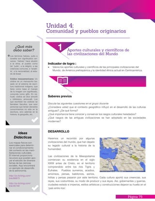Página 75
Saberes previos
Discuta las siguientes cuestiones en el grupo docente
¿Considera usted que el contexto geográfico influyó en el desarrollo de las culturas
antiguas? ¿De qué forma?
¿Qué importancia tiene conocer y conservar los rasgos culturales heredados?
¿Qué rasgos de las antiguas civilizaciones se han adoptado en las sociedades
modernas?
DESARROLLO
Haremos un recorrido por algunas
civilizaciones del mundo, que han dejado
su legado cultural a la historia de la
humanidad.
Las civilizaciones de la Mesopotamia
comienzan su existencia en el siglo
XXXII antes de Cristo, en el territorio
comprendido entre los ríos Tigris y
Éufrates. Pueblos sumerios, acadios,
amorreos, persas, babilonios, asirios,
hititas y persas pasaron por este territorio. Cada cultura aportó sus creencias, sus
reyes, sus costumbres, su modo de producir y sus leyes. Así, gobernantes y guerras,
ciudades-estado e imperios, estilos artísticos y construcciones dejaron su huella en el
‘país entre ríos’.
Indicador de logro :
•	 Valora los aportes culturales y científicos de las principales civilizaciones del
Mundo, de América prehispánica y la identidad étnica actual en Centroamérica.
¿Qué más
debo saber?
Los términos hebreo, judío e
israelita son significados cer-
canos: ‘hebreo’ hace alusión
a la etnia, al pueblo como
tal; ‘judío’, a la religión, a las
creencias comunes; e ‘israeli-
ta’, a la nacionalidad, al esta-
do de Israel.
Códice mesoamericano: Un
códice es un manuscrito ba-
sado en el sistema de escri-
tura tradicional indígena, que
tiene como base el manejo
de la imagen con significado,
conocida como glifo. En ná-
huatl, códice se dice amoxtli
y biblioteca, amoxcalli. Los
que escribían los códices se
llamaban tlacuilos, que eran
personas que tenían elevados
conocimientos no sólo en la
escritura, sino además en la
historia. la geografía, etc.
Los mapas físicos son
esenciales para determi-
nar el condicionamiento
del contexto en las mani-
festaciones culturales.
El internet proporciona
recursos que pueden apo-
yar el estudio de diversos
temas de las ciencias
sociales. Aquí encontrará
un ejemplo de desarrollo
de la astronomía.
http://sv.tiching.com/
link/66873
http://sv.tiching.com/
link/45740
Ideas
Didácticas
1 Aportes culturales y científicos de
las civilizaciones del Mundo
Unidad 4:
Comunidad y pueblos originarios
 