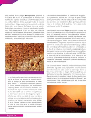 Página 76
Los pueblos de la antigua Mesopotamia aportaron a
la cultura del mundo la construcción de templos con
ladrillos: los zigurats; la escritura cuneiforme sobre placas
de arcilla; el dominio de las aguas por medio de canales
que desviaban el agua para su conservación; la cerámica
hecha con torno; talleres de telares, con una relación
jerárquica entre maestros y obreros; las ciudades-estado,
con vida independiente y con un radio de influencia
propio; los ‘cilindros sellos’; los primeros códigos de leyes
escritas; la organización social jerárquica; comercio con
países lejanos por medio de caravana que recorren largas
distancias y el desarrollo de la astronomía.
La escritura cuneiforme es comúnmente aceptada como
una de las formas más antiguas de expresión escrita,
según el registro de restos arqueológicos. A finales
del IV milenio a.C., los sumerios comenzaron a escribir
su idioma mediante pictogramas, que representaban
palabras y objetos, pero no conceptos abstractos. Una
muestra de esta etapa la podemos observar en la tablilla
de Kish. Hacia 2600 a.C. los símbolos pictográficos ya
se diferenciaban claramente del ideograma original, y
al finalizar ese milenio, con objeto de hacer más fácil la
escritura, ya eran completamente diferentes.La escritura
cuneiforme se escribió originalmente sobre tablillas
de arcilla húmeda, mediante un tallo vegetal biselado
en forma de cuña, lo que le dio su nombre. Durante el
período acadio comenzaron también a utilizarse el metal
y la piedra.
La civilización mesopotámica, al contrario de la egipcia,
que permaneció aislada, fue un lugar de paso donde
confluyeron muchas culturas, cada una de las cuales realizó
sus aportes y sus realizaciones. Este aporte paulatino se
nota en la evolución de la cerámica y en mejoramiento
continuo del control de las aguas.
La civilización del antiguo Egipto se ubicó en el valle del
Nilo, en el noreste de África. Su civilización comenzó en el
siglo XXX antes de Cristo. En los dos primeros milenios,
los desiertos que rodeaban el valle del Nilo aislaron esta
civilización, permitiéndole desarrollar una riquísima cultura.
La civilización egipcia aportó a la cultura del mundo la
albañilería hecha con piedras empleando columnas, lo que
permitió la construcción de inmensos templos y tumbas
(las pirámides); la formación de gobiernos centralizados y
la idea de un estado; el dominio de técnicas de agricultura,
de regadío y de control de las aguas; la escritura jeroglífica,
cuneiforme y demótica; el calendario solar de 365 días;
el desarrollo de las matemáticas y de la geometría; las
prácticas de embalsamamiento y el uso de perfumes y
ungüentos corporales; tratamiento de enfermedades por
medio de prácticas médicas.
Las pirámides fueron inmensas construcciones en piedra
destinadas a guardar los cuerpos de los faraones para la
eternidad. Las más altas fueron las de Keops, Kefrén y
Mikerinos, construidas en el siglo XXV antes de Cristo. La
de Keops, la más alta, llegaba a los 150 metro de altura.
Su construcción implicaba el trabajo de decenas de miles
de personas, y los ingenieros dominaban el álgebra y las
matemáticas. Están consideradas como una de las siete
maravillas del mundo antiguo.
 
