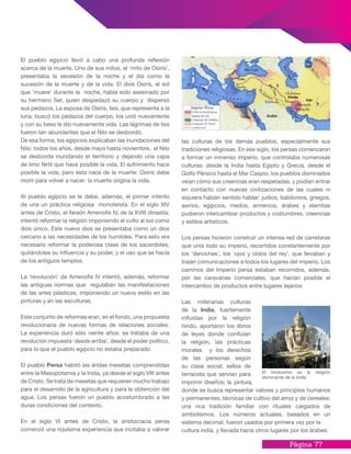 Página 77
El pueblo egipcio llevó a cabo una profunda reflexión
acerca de la muerte. Uno de sus mitos, el ‘mito de Osiris’,
presentaba la secesión de la noche y el día como la
sucesión de la muerte y de la vida. El dios Osiris, el sol
que ‘muere’ durante la noche, había sido asesinado por
su hermano Set, quien despedazó su cuerpo y dispersó
sus pedazos. La esposa de Osiris, Isis, que representa a la
luna, buscó los pedazos del cuerpo, los unió nuevamente
y con su beso le dio nuevamente vida. Las lágrimas de Isis
fueron tan abundantes que el Nilo se desbordó.
De esa forma, los egipcios explicaban las inundaciones del
Nilo: todos los años, desde mayo hasta noviembre, el Nilo
se desborda inundando el territorio y dejando una capa
de limo fértil que hace posible la vida. El sufrimiento hace
posible la vida, pero ésta nace de la muerte: Osiris debe
morir para volver a nacer: la muerte origina la vida.
Al pueblo egipcio se le debe, además, el primer intento
de una un práctica religiosa monoteísta. En el siglo XIV
antes de Cristo, el faraón Amenofis IV, de la XVIII dinastía,
intentó reformar la religión imponiendo el culto al sol como
dios único. Este nuevo dios se presentaba como un dios
cercano a las necesidades de los humildes. Para esto era
necesario reformar la poderosa clase de los sacerdotes,
quitándoles su influencia y su poder, y el uso que se hacía
de los antiguos templos.
La ‘revolución’ de Amenofis IV intentó, además, reformar
las antiguas normas que regulaban las manifestaciones
de las artes plásticas, imponiendo un nuevo estilo en las
pinturas y en las esculturas.
Este conjunto de reformas eran, en el fondo, una propuesta
revolucionaria de nuevas formas de relaciones sociales.
La experiencia duró sólo veinte años: se trataba de una
revolución impuesta ‘desde arriba’, desde el poder político,
para lo que el pueblo egipcio no estaba preparado.
El pueblo Persa habitó las áridas mesetas comprendidas
entre la Mesopotamia y la India, ya desde el siglo VIII antes
de Cristo. Se trata de mesetas que requieren mucho trabajo
para el desarrollo de la agricultura y para la obtención del
agua. Los persas fueron un pueblo acostumbrado a las
duras condiciones del contexto.
En el siglo VI antes de Cristo, la aristocracia persa
comenzó una riquísima experiencia que incitaba a valorar
las culturas de los demás pueblos, especialmente sus
tradiciones religiosas. En ese siglo, los persas comenzaron
a formar un inmenso imperio, que controlaba numerosas
culturas: desde la India hasta Egipto y Grecia, desde el
Golfo Pérsico hasta el Mar Caspio, los pueblos dominados
veían cómo sus creencias eran respetadas, y podían entrar
en contacto con nuevas civilizaciones de las cuales ni
siquiera habían sentido hablar: judíos, babilonios, griegos,
asirios, egipcios, medos, armenios, árabes y elamitas
pudieron intercambiar productos y costumbres, creencias
y estilos artísticos.
Los persas hicieron construir un intensa red de carreteras
que unía todo su imperio, recorridos constantemente por
los ‘derviches’, los ‘ojos y oídos del rey’, que llevaban y
traían comunicaciones a todos los lugares del imperio. Los
caminos del Imperio persa estaban recorridos, además,
por las caravanas comerciales, que hacían posible el
intercambio de productos entre lugares lejanos
Las milenarias culturas
de la India, fuertemente
influidas por la religión
hindú, aportaron los libros
de leyes donde confluían
la religión, las prácticas
morales y los derechos
de las personas según
su clase social; sellos de
terracota que servían para
imprimir diseños; la pintura,
donde se busca representar valores y principios humanos
y permanentes; técnicas de cultivo del arroz y de cereales;
una rica tradición familiar con rituales cargados de
simbolismos. Los números actuales, basados en un
sistema decimal, fueron usados por primera vez por la
cultura india, y llevada hacia otros lugares por los árabes.
El hinduismo es la religión
dominante de la India.
 