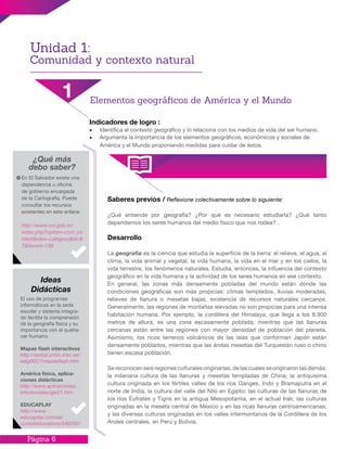 Página 6
Indicadores de logro :
•	 Identifica el contexto geográfico y lo relaciona con los medios de vida del ser humano.
•	 Argumenta la importancia de los elementos geográficos, económicos y sociales de
América y el Mundo proponiendo medidas para cuidar de éstos.
Saberes previos / Reflexione colectivamente sobre lo siguiente:
¿Qué entiende por geografía? ¿Por qué es necesario estudiarla? ¿Qué tanto
dependemos los seres humanos del medio físico que nos rodea? .
Desarrollo
La geografía es la ciencia que estudia la superficie de la tierra: el relieve, el agua, el
clima, la vida animal y vegetal, la vida humana, la vida en el mar y en los cielos, la
vida terrestre, los fenómenos naturales. Estudia, entonces, la influencia del contexto
geográfico en la vida humana y la actividad de los seres humanos en ese contexto.
En general, las zonas más densamente pobladas del mundo están donde las
condiciones geográficas son más propicias: climas templados, lluvias moderadas,
relieves de llanura o mesetas bajas, existencia de recursos naturales cercanos.
Generalmente, las regiones de montañas elevadas no son propicias para una intensa
habitación humana. Por ejemplo, la cordillera del Himalaya, que llega a los 8.900
metros de altura, es una zona escasamente poblada, mientras que las llanuras
cercanas están entre las regiones con mayor densidad de población del planeta.
Asimismo, los ricos terrenos volcánicos de las islas que conforman Japón están
densamente poblados, mientras que las áridas mesetas del Turquestán ruso o chino
tienen escasa población.
Se reconocen seis regiones culturales originarias, de las cuales se originaron las demás:
la milenaria cultura de las llanuras y mesetas templadas de China; la antiquísima
cultura originada en los fértiles valles de los ríos Ganges, Indo y Bramaputra en el
norte de India; la cultura del valle del Nilo en Egipto; las culturas de las llanuras de
los ríos Éufrates y Tigris en la antigua Mesopotamia, en el actual Irak; las culturas
originadas en la meseta central de México y en las ricas llanuras centroamericanas;
y las diversas culturas originadas en los valles intermontanos de la Cordillera de los
Andes centrales, en Perú y Bolivia.
¿Qué más
debo saber?
En El Salvador existe una
dependencia u oficina
de gobierno encargada
de la Cartografía. Puede
consultar los recursos
existentes en este enlace:
http://www.cnr.gob.sv/
index.php?option=com_co
ntent&view=category&id=9
7&Itemid=138
El uso de programas
informáticos en la sede
escolar y sistema integra-
do facilita la comprensión
de la geografía física y su
importancia con el queha-
cer humano.
Mapas flash interactivos
http://serbal.pntic.mec.es/
ealg0027/mapasflash.htm
América física, aplica-
ciones didácticas
http://www.aplicaciones.
info/sociales/gei21.htm
EDUCAPLAY
http://www.
educaplay.com/es/
cursoseducativos/549200/
Ideas
Didácticas
Unidad 1:
Comunidad y contexto natural
1 Elementos geográficos de América y el Mundo
 