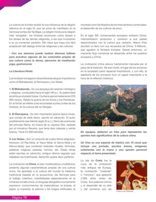 Página 78
La cultura de la India recibió la rica influencia de la religión
islámica en el siglo IX, que se pone de manifiesto en la
hermosa tumba del Taj Majal. La religión hindú es la religión
más ‘amigable’: los hindúes reconocen como dioses a
los dioses de las demás religiones, a los que incorporan
a su ya numeroso panteón. Ello hace que haya una fácil
aceptación del diálogo entre las religiones y las culturas.
- Con sus alumnos puede realizar diversos talleres
para practicar algunas de las costumbre propias de
esa cultura como la danza, ejercicios de meditación
yoga, gastronomía.
La Literatura Hindú
Loshindúesnoslegaronobrasliterariasdegranimportancia
como el Mahabarata, el Ramayana y los Vedas.
1. El Mahabarata.- Es una epopeya de carácter mitológico
y religioso, compuesta hacia el siglo VIII a.c. Su paternidad
se atribuye al poeta Vyasa. Contiene aproximadamente 220
000 versos. Relata la guerra de los Kuros y los Pandavas.
En el fondo se refiere a las enconadas luchas civiles de los
hindúes, en la cuenca del río Ganges.
2. El Ramayana.- Es otro importante poema épico hindú,
que consta de siete libros, escrito en sánscrito. El autor
posiblemente sea Valmiki (siglo IV a.c.). Narra las aventuras
del príncipe Rama, en busca de su esposa Sita, raptada
por el monstruo Ravana, que tenía diez cabezas y veinte
brazos. Tiene 24 000 estrofas.
3. Los Vedas.- Son un conjunto de cuatro libros religiosos-
heroicos ( El Rig-Veda, el Yayur-Veda, el Sama-Veda y el
Atarva-Veda), que contienen melodías rituales, fórmulas,
palabras mágicas, poesías, himnos, etc. Estas obras
están escritas en sánscrito, antiguo idioma sagrado que
hablaban los brahmanes. Sánscrito quiere decir perfecto.
La civilización de China, si bien multifacética y multiétnica,
presenta algunas características propias de una cultura
única. Ha aportado a la cultura del mundo la medicina
tradicional basada en la acupuntura, las técnicas para
el trabajo colectivo, manifestadas especialmente en la
inmensa muralla china; un lenguaje ideográfico sumamente
expresivo; conocimientos de matemáticas; la brújula, el
papel, la imprenta, la pólvora y los fuegos artificiales; la
moneda como facilitadora de los intercambios comerciales;
el desarrollo de los cultivos de arroz.
En el siglo XIII, comerciantes europeos visitaron China,
intercambiaron productos y volvieron a sus países
deslumbrados con la cultura que visitaron. Marco Polo
escribió un libro con sus recuerdos de China: ‘Il Milione’,
que agudizó la fantasía europea. Desde entonces, un
creciente flujo comercial se desarrollo entre los pueblos
europeos y China.
La civilización china estuvo fuertemente marcada por el
peso de la tradición. De ese modo, el lugar de los ancianos
en la sociedad cobró especial importancia, y con ello, la
sabiduría de los ancianos tuvo un papel importante a la
hora de la reflexión histórica.
En equipos, elaboren un friso para representar los
aportes más significativos de la cultura china.
Un friso es una especie de tríptico con 10 caras que
incluye una portada, escritos breves, imágenes
coherentes con la trama y una opinión personal
respecto al tema presentado.
La isla de Creta fue la
cuna de la civilización
más antigua de Europa,
la civilización “cretense”
o “minoica”, que apareció
2.000 años antes de
Cristo. Sus palacios únicos
y el desarrollo de su arte
y del comercio son las
Fresco de Parisina
 