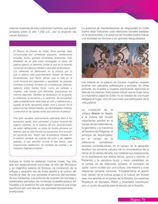 Página 79
mejores muestras de esta civilización marítima, que quedó
arrasada sobre el año 1.400 a.C., por la erupción del
volcán Santorini.
Aunque en Creta se destacan muchas cosas, hay dos
que son especialmente conocidas: el mito del Minotauro
y su magnífico palacio de Knosos. La civilización de la
antigua y pequeña isla de Creta aportó a la cultura del
mundo la idea de una sociedad al servicio del bienestar
de sus habitantes. Las pinturas de mujeres con sonrisas y
sofisticados peinados, las inmensas ciudades-palacio sin
murallas y la ausencia de una religión opresora que exige
sacrificios dan una idea de una sociedad escasamente
jerarquizada.
La ausencia de manifestaciones de religiosidad en Creta
podría estar indicando unas relaciones sociales basadas
en la reciprocidad; y la ausencia de murallas podría indicar
una sociedad sin temores y sin grandes desigualdades.
Los frescos en el palacio de Cnosos muestran mujeres
jóvenes con peinados sofisticados y sonrisas. En otras
pinturas, se muestra a mujeres practicando ejercicios al
lado de los varones. Esto podría indicar que la mujer tenía
un importante papel en Creta: no se trataba de una mujer
relegada al hogar, sino de una mujer que participaba de la
vida pública.
La civilización de la
antigua Grecia ha dejado
a la cultura del mundo
importantes aportes en el
campo de las matemáticas,
la geometría y la mecánica
(el teorema de Pitágoras, el
principio de Arquímedes);
en el campo de la
astronomía (nombraron
diversas constelaciones); en el campo de la geografía
(hicieron los primeros cálculos de la circunferencia de la
tierra); en el campo del arte, son notables sus realizaciones
en la arquitectura (los estilos dórico, jónico y corintio, el
Partenón) y la escultura (kuroi y korai, cariátides); en
el campo de las relaciones sociales, el concepto de
‘polis’, como ciudad con una cultura, una historia y unas
relaciones sociales comunes. Probablemente el aporte
más valioso de la cultura griega a la cultura del mundo
sean sus aportes en el campo de la filosofía: los sistemas
filosóficos de Sócrates, Platón y Aristóteles constituyen
aún un punto de partida para el estudio de la filosofía.
El Palacio de Cnosos en Creta: Tenía grandes salas
comunicadas por corredores angostos, habitaciones
privadas, baños, grandes escalinatas, almacenes, todo
alrededor de un gran patio rectangular; el plano del
palacio parece un laberinto similar al que en la leyenda
construyó el ingenioso Dédalo y que alojó al Minotauro.
Los cretenses se destacaron en la pintura, por lo
que el palacio está preciosamente dotado de frescos
encantadores, que hacen pensar que la vida en la
corte minoica era placentera y agradable; las paredes
muestran a jóvenes hombres en competencias atléticas,
saltando sobre fuertes toros, como así también a
mujeres, más fuertes que delicadas, practicando los
mismos deportes. También se destacaron en la joyería,
la orfebrería, la escultura y la cerámica. Se encuentran
salas probablemente dedicadas al culto y habitaciones y
lugares de estar, aposentos reales, ricos y lujosos. En el
palacio se han hallado talleres, donde trabajaban orfebres
y artesanos en las lujosas obras que adornan el palacio.
Una gran escalera profusamente adornada lleva a los
aposentos reales. Una curiosidad, y buena muestra del
ingenio cretense, es el sistema de aire acondicionado
de estas habitaciones: un pozo de donde proviene luz
exterior, que no sólo ilumina los aposentos, sino que por
ahí asciende aire. Según qué temperatura hubiese en
el exterior cerraban las puertas del pozo o las dejaban
abiertas, lo que permitía circular el aire fresco; para
proporcionar calefacción, se cerraban las puertas y se
utilizaban fogones portátiles.
 