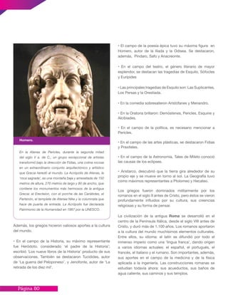 Página 80
Además, los griegos hicieron valiosos aportes a la cultura
del mundo.
• En el campo de la Historia, su máximo representante
fue Heródoto, considerado ‘el padre de la Historia’;
escribió ‘Los nueve libros de la Historia’ producto de sus
observaciones. También se destacaron Tucídides, autor
de ‘La guerra del Peloponeso’, y Jenofonte, autor de ‘La
retirada de los diez mil’.
• El campo de la poesía épica tuvo su máxima figura en
Homero, autor de la Ilíada y la Odisea. Se destacaron,
además, Píndaro, Safo y Anacreonte.
• En el campo del teatro, el género literario de mayor
esplendor, se destacan las tragedias de Esquilo, Sófocles
y Eurípides
• Las principales tragedias de Esquilo son: Las Suplicantes,
Los Persas y la Orestíada.
• En la comedia sobresalieron Aristófanes y Menandro.
• En la Oratoria brillaron: Demóstenes, Pericles, Esquine y
Alcibiades.
• En el campo de la política, es necesario mencionar a
Pericles.
• En el campo de las artes plásticas, se destacaron Fidias
y Praxíteles.
• En el campo de la Astronomía, Tales de Mileto conoció
las causas de los eclipses.
• Aristarco, descubrió que la tierra gira alrededor de su
propio eje y se mueve en torno al sol. La Geografía tuvo
como máximos representantes a Ptolomeo y Hecateo.
Los griegos fueron dominados militarmente por los
romanos en el siglo II antes de Cristo, pero éstos se vieron
profundamente influidos por su cultura, sus creencias
religiosas y su forma de pensar.
La civilización de la antigua Roma se desarrolló en el
centro de la Península Itálica, desde el siglo VIII antes de
Cristo, y duró más de 1.100 años. Los romanos aportaron
a la cultura del mundo muchísimos elementos culturales.
Entre ellos, su idioma: el latín se difundió por todo el
inmenso imperio como una ‘lingua franca’, dando origen
a varios idiomas actuales: el español, el portugués, el
francés, el italiano y el rumano. Son importantes, además,
sus aportes en el campo de la medicina y de la física
aplicada a la ingeniería. Las construcciones romanas se
estudian todavía ahora: sus acueductos, sus baños de
agua caliente, sus caminos y sus templos.
En la Atenas de Pericles, durante la segunda mitad
del siglo V a. de C., un grupo excepcional de artistas
transformó bajo la dirección de Fidias, una colina rocosa
en un extraordinario conjunto arquitectónico y artístico
que Gracia heredó al mundo. La Acrópolis de Atenas, la
‘roca sagrada’, es una montaña baja y amesetada de 150
metros de altura, 270 metros de largo y 80 de ancho, que
contiene los monumentos más hermosos de la antigua
Grecia: el Erecteion, con el porche de las Cariátides, el
Partenón, el templete de Atenea Nike y la columnata que
hace de puerta de entrada. La Acrópolis fue declarada
Patrimonio de la Humanidad en 1987 por la UNESCO.
Homero.
 