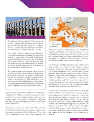 Página 81
Probablemente el aporte más importante de los romanos
haya sido su idea del derecho: el principio de que todos los
miembros de una comunidad política tienen derechos que
les son propios y que regulan su vida social y cívica, son
principios que aún hoy se tienen en cuenta como punto de
partida del derecho.
Los romanos tuvieron reyes entre los años 756 y 510 antes
de Cristo. En esos tiempos, sufrieron la dominación etrusca
por mucho tiempo. Entre el año 510 antes de Cristo, y el
año 14 después de Cristo, Roma fue una República: las
instituciones republicanas funcionaron y los magistrados
lograron adaptarse para administrar un inmenso imperio:
desde España hasta el Cercano Oriente, desde el norte de
África hasta el Mar del Norte, el latín y las legiones romanas
impusieron su cultura a íberos, etruscos, samnitas,
cartagineses, griegos, celtas, númidas, egipcios…
La Lex Villia, del año 180 antes de Cristo, regulaba el ‘cursus
honorum’: la ‘carrera de los honores’: había un riguroso
orden en cual debían ejercitarse las magistraturas. Los
funcionarios que deseaban seguir la carrera política debían
comenzar por la cuestura, seguir con la edilidad, luego con
la pretura, luego con el consulado y con la censura, en ese
orden. Los magistrados con ‘imperium’ (la capacidad de
mandar ejércitos), los cónsules, eran los magistrados de
mayorpoderdedecisión.Lasmagistraturasextraordinarias,
la dictadura, el proconsulado y el tribunado de la plebe,
completaban el panorama de la administración.
Ya desde que sacudieron el dominio etrusco, en el siglo
VI antes de Cristo, los romanos iniciaron un largo proceso
de conquistas que los llevó a instaurar un imperio que
abarcaba buena parte del mundo conocido. La conquista
de la primitiva región alrededor del río Tíber, el Lazio, fue
seguida de la conquista de toda la Península Itálica. Esto
los llevó a enfrentarse con Cartago, una rica república de
marinos y mercaderes del norte de África. La trabajosa
victoria en la larga guerra contra los cartagineses abrió a
los romanos las puertas para conquistar todas las tierras
que rodean el Mar Mediterráneo y la formación de un
imperio.
El acueducto de Segovia, España: Posiblemente sea
el mejor y más completo acueducto que nos queda
de todos los que se construyeron en el Imperio
Romano, no solo por su excelente conservación,
sino también por su concepto, tamaño y diseño.
Ha sufrido algunas destrucciones parciales,
remodelaciones e incluso la desaparición parcial de
sillares, en concreto de cornisas. La grandiosidad,
armonía e integración que la obra aporta al paisaje
de la ciudad han sido motivo fundamental para
que en las acciones de restauración se mantuviese
el diseño original, siendo la más importante la
acometida por los Reyes Católicos.
Es, sin duda, la obra de ingeniería más artística y
monumental de la historia romana. Su datación es
complicada, ya que no nos quedan inscripciones
claras o documentación suficiente para certificar el
origen de su construcción. Se le ha atribuido a los
emperadores Trajano, Claudio, Nerva y Domiciano.
Pero lo que es seguro es que debió ser a finales del
siglo I o principios del siglo II después de Cristo.
 