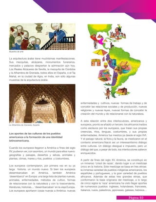 Página 83
La arquitectura árabe tiene muchísimas manifestaciones.
Sus mezquitas, alcázares, monumentos funerarios,
mercados y palacios despiertan la admiración aún hoy.
Los Reales Alcáceres de Sevilla, la mezquita de Córdoba
y la Alhambra de Granada, todos ellos en España, o el Taj
Mahal, en la ciudad de Agra, en India, son sólo algunas
muestras de la arquitectura árabe.
Los aportes de las culturas de los pueblos
americanos a la formación de una identidad
latinoamericana.
Cuando los europeos llegaron a América a fines del siglo
XV, pudieron ver, con asombro, un mundo para ellos nuevo:
geografías y paisajes, desiertos y selvas, animales y
plantas, climas, mares y ríos, pueblos y costumbres.
Los europeos contemplaron, por primera vez en su ya
larga historia, un mundo nuevo. Si bien los europeos
desembarcaban en América, también América
‘desembarcó’ en Europa: una larga lista de plantas nuevas,
animales, enfermedades, métodos de cultivo, formas
de relacionarse con la naturaleza y con lo trascendente,
literaturas, historias.... ‘desembarcaban’ en la vieja Europa.
Los europeos aportaron cosas nuevas a América: nuevas
Muestra de arte
La Alhambra de Granada, España
enfermedades y cultivos, nuevas formas de trabajo y de
concebir las relaciones sociales y de producción, nuevas
religiones y nuevas leyes, nuevas formas de concebir la
creación del mundo y de relacionarse con la naturaleza.
A esta relación entre dos interlocutores, americanos y
europeos, pronto se añadió un tercero: los africanos traídos
como esclavos por los europeos, que traían sus propias
creencias, ritos, lenguas, costumbres, y sus propias
enfermedades. América fue mestiza ya desde el siglo XVI.
Y el paisaje natural, la flora y la fauna, se mestizaron en el
contexto americano.Nació así un interesantísimo diálogo
entre culturas. Un diálogo desigual e impuesto, pero un
diálogo del que, a pesar de todo, los interlocutores salieron
enriquecidos.
A partir de fines del siglo XV, América, se constituyó en
un inmenso ‘crisol de razas’, dando lugar a un mestizaje
único en la historia. Este mestizaje se basa en tres etnias:
la inmensa variedad de pueblos indígenas americanos, los
españoles y portugueses, y la gran variedad de pueblos
africanos. Además de estas tres grandes etnias, que
conformaron la base originaria del mestizaje, a lo largo
de cinco siglos la ‘raza’ americana ha visto llegar aportes
de numerosos pueblos: ingleses, holandeses, franceses,
italianos, rusos, palestinos, japoneses, galeses, hebreos…
 