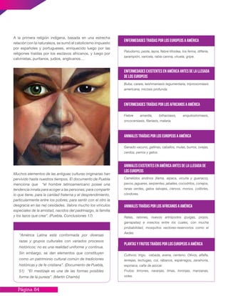 Página 84
A la primera religión indígena, basada en una estrecha
relación con la naturaleza, se sumó el catolicismo impuesto
por españoles y portugueses, enriquecido luego por las
religiones traídas por los esclavos africanos, y luego por
calvinistas, puritanos, judíos, anglicanos…
Muchos elementos de las antiguas culturas originarias han
pervivido hasta nuestros tiempos. El documento de Puebla
menciona que “el hombre latinoamericano posee una
tendencia innata para acoger a las personas; para compartir
lo que tiene, para la caridad fraterna y el desprendimiento,
particularmente entre los pobres; para sentir con el otro la
desgracia en las ne) cesidades. Valora mucho los vínculos
especiales de la amistad, nacidos del padrinazgo, la familia
y los lazos que crea”. (Puebla, Conclusiones 17)
“América Latina está conformada por diversas
razas y grupos culturales con variados procesos
históricos; no es una realidad uniforme y continua.
Sin embargo, se dan elementos que constituyen
como un patrimonio cultural común de tradiciones
históricas y de fe cristiana”. (Documento de Puebla,
51) “El mestizaje es una de las formas posibles
forma de la pureza”. (Martín Chambi)
Paludismo, peste, lepra, fiebre tifoidea, tos ferina, difteria,
sarampión, varicela, rabia canina, viruela, gripe.
Enfermedades traídas por los europeos a América
Buba, carare, leishmaniasis tegumentaria, tripnosomiasis
americana, micosis profunda.
Enfermedades existentes en América antes de la llegada
de los europeos
Fiebre amarilla, bilharziasis, anquilostomiasis,
oncocersiasis, filariasis, malaria.
Enfermedades traídas por los africanos a América
Ganado vacuno, gallinas, caballos, mulas, burros, ovejas,
cerdos, perros y gatos.
Animales traídas por los europeos a América
Camélidos andinos (llama, alpaca, vicuña y guanaco),
pavos, jaguares, serpientes, jabalíes, cocodrilos, conejos,
ranas verdes, gatos salvajes, ciervos, monos, colibríes,
cóndores.
Animales existentes en América antes de la llegada de
los europeos
Ratas, ratones, nuevos artrópodos (pulgas, piojos,
garrapatas) e insectos entre los cuales, con mucha
probabilidad, mosquitos vectores-reservorios como el
Aedes
Animales traídas por los africanos a América
Cultivos: trigo, cebada, avena, centeno. Olivos, alfalfa,
lentejas, lechugas, col, rábanos, espárragos, zanahoria,
espinaca, caña de azúcar.
Frutos: limones, naranjas, limas, toronjas, manzanas,
vides.
Plantas y frutos traídos por los europeos a América
 